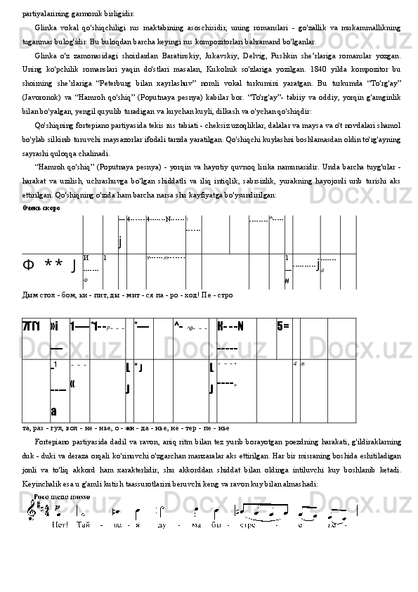 partiyalarining garmonik birligidir.
Glinka   vokal   qo'shiqchiligi   rus   maktabining   asoschisidir,   uning   romanslari   -   go'zallik   va   mukammallikning
tuganmas bulog'idir. Bu buloqdan barcha keyingi rus kompozitorlari bahramand bo'lganlar.
Glinka   o'z   zamonasidagi   shoirlardan   Baratinskiy,   Jukavskiy,   Delvig,   Pushkin   she’rlariga   romanslar   yozgan.
Uning   ko'pchilik   romanslari   yaqin   do'stlari   masalan,   Kukolnik   so'zlariga   yozilgan.   1840   yilda   kompozitor   bu
shoirning   she’rlariga   “Peterburg   bilan   xayrlashuv”   nomli   vokal   turkumini   yaratgan.   Bu   turkumda   “To'rg'ay”
(Javoronok)   va   “Hamroh   qo'shiq”   (Poputnaya   pesnya)   kabilar   bor.   “To'rg'ay”-   tabiiy   va   oddiy,   yorqin   g'amginlik
bilan bo'yalgan, yengil quyulib turadigan va kuychan kuyli, dilkash va o'ychan qo'shiqdir:
Qo'shiqning fortepiano partiyasida tekis rus tabiati - cheksiz uzoqliklar, dalalar va maysa va o't novdalari shamol
bo'ylab silkinib turuvchi maysazorlar ifodali tarzda yaratilgan. Qo'shiqchi kuylashni boshlamasdan oldin to'rg'ayning
sayrashi quloqqa chalinadi.
“Hamroh  qo'shiq”  (Poputnaya pesnya) - yorqin  va hayotiy  quvnoq  lirika  namunasidir.  Unda  barcha tuyg'ular -
harakat   va   uzilish,   uchrashuvga   bo'lgan   shiddatli   va   iliq   intiqlik,   sabrsizlik,   yurakning   hayojonli   urib   turishi   aks
ettirilgan. Qo'shiqning o'zida ham barcha narsa shu kayfiyatga bo'ysundirilgan:
Очень скоро
—
j 4 - - - - - - 4 ------- N ------ \
-- - - - - -------- ^ -----
Ф   * *   J И
-------
Ф 1 V ------ m - - - - - - •
1
—
# ---------- j -------
d
Дым стол - бом, ки - пит, ды - мит - ся па - ро - ход! Пе - стро
7ГГ1 »i
— 1 ---- *1 - -P - - - *— ^ -	^0 - - - К - - - N
- - - - - 5=
- 1
----
a - - -
« L
J *  J L
J - - -	
•
-- - -
»	
4	m
та, раз - гул, вол - не - нье, о -  жи  - да - нье, не - тер - пе - нье
Fortepiano   partiyasida   dadil   va   ravon ,   aniq   ritm   bilan   tez   yurib   borayotgan   poezdning   harakati ,   g ' ildiraklarning
duk  -  duki   va   deraza   orqali   ko ' rinuvchi   o ' zgarchan   manzaralar   aks   ettirilgan .  Har   bir   misraning   boshida   eshitiladigan
jonli   va   to ' liq   akkord   ham   xarakterlidir ,   shu   akkorddan   shiddat   bilan   oldinga   intiluvchi   kuy   boshlanib   ketadi .
Keyinchalik esa u g'amli kutish taassurotlarini beruvchi keng va ravon kuy bilan almashadi: 
