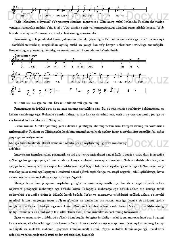 “Ajib   lahzalarni   eslayman”   (Ya   pomnyu   chudnoe   mgnovene).   Glinkaning   vokal   lirikasida   Pushkin   she’rlariga
yozilgan   romanslar   muhim   o'rin   tutadi.   Ular   orasida   shoir   va   kompozitorning   ulug'ligi   omuxtalishib   ketgan   “Ajib
lahzalarni eslayman” romansi - rus vokal lirikasining marvarididir.
Romansning uch qismli shakli asar qahramoni ichki dunyosining uchta muhim davri aks etgan she’r mazmuniga
-   dastlabki   uchrashuv,   sevgilisidan   ayriliq   azobi   va   yangi   dan   ro'y   bergan   uchrashuv   sevinchiga   muvofiqdir.
Romansning kuyi o'zining ravonligi va mayin nazokati bilan odamni ta’sirlantiradi.
re  - ним  чис-той   кра-со - ты. Как  re  - ний чис той кра-со - ты.
Romansning   tashvishli   o'rta   qismi   aniq   qarama-qarshilikka   ega.   Bu   qismda   musiqa   rechitativ-deklamatsion   va
keskin xaraktyerga ega. Uchinchi qismda oldingi yorqin kuy  qayta eshitilsada, endi  u quvnoq-hayojonli, jo'r qismi
esa harakatchan va iztirobli bo'lib qoladi.
Ushbu   romans   Glinka   ijodining   yetuk   davrida   yaratilgan,   shuning   uchun   ham   kompozitorning   mahorati   unda
mukammaldir. Pushkin va Glinkagacha hech kim tomonidan va hech qachon inson tuyg'ularining go'zalligi bu qadar
yuqoriga ko'tarilgan emas.
Musiqa tarixi darslarida Mixail Ivanovich Glinka ijodini o'qitishning ilg'or va zamonaviy
uslublari
Innovatsion  texnologiyalar,  pedagogik   va  axborot  texnologiyalarini  san’at   kolleji  musiqa  tarixi  dars  jarayonida
qo'llashga   bo'lgan   qiziqish,   e’tibor   kundan   -   kunga   kuchayib   bormoqda.   Bunday   bo'lishini   sabablaridan   biri,   shu
vaqtgacha an’anaviy ta’limda o'quvchi - talabalarni faqat tayyor bilimlarini egallashga o'rnatilgan bo'lsa, zamonaviy
texnologiyalar ularni egallayotgan bilimlarini o'zlari  qidirib topishlariga, mustaqil o'rganib, tahlil qilishlariga, hatto
xulosalarni ham o'zlari keltirib chiqarishlariga o'rgatadi.
Musiqa   tarixi   dars   jarayonini   o'qitishning   ilg'or   va   zamonaviy   usullari   yordamida   amalga   oshirish   uchun
o'qituvchi   pedagogik   mahoratga   ega   bo'lishi   lozim.   Pedagogik   mahoratga   ega   bo'lish   uchun   esa   musiqa   tarixi
o'qituvchisi   o'z   ustida   tinimsiz   ishlashi   kerak   bo'ladi.   Ilg'or   va   zamonaviy   uslublarini   qo'llash   uchun   o'qituvchi
interfaol   ta’lim   jarayoniga   zarur   bo'lgan   g'oyalar   va   harakatlar   majmusini   tuzishga   hamda   o'qitishning   ijodiy
rivojlanish   tartibida   ishlashga   o'rganishi   lozim.   Muammoli   -  izlanuvchanlik   uslublarini   o'zlashtirish   -  talabalarning
ijodiy - izlanuvchanlik faoliyatini tashkillashtirish asosi, binobarin interfaol ta’limning ham asosidir.
Ilg'or va zamonaviy uslublarini qo'llash bilan bog'liq ko'pgina tashkiliy - uslubiy muammolar ham bor, bugungi
kunda  ularni, albatta, e’tiborga  olish  lozim bo'ladi.  Bular - san’at  kolleji  musiqa  tarixi fani  o'qituvchisining  kasbiy
salohiyati   va   metodik   mahorati,   poyindor   (fundamental)   bilimi,   o'quv-   metodik   ta’minlanganligi,   malakasini
oshirishi va jahon pedagogik tajribasidan xabardorligi, fuqarolik 