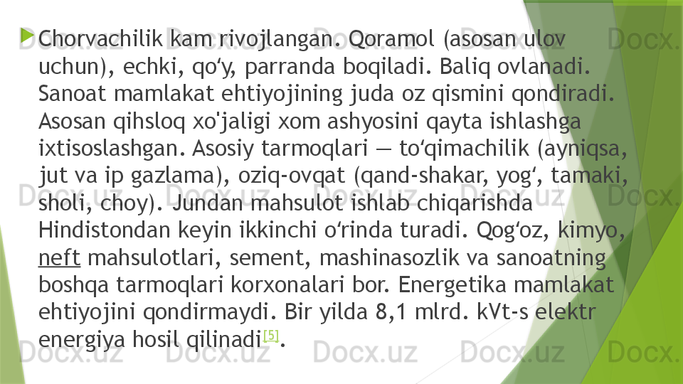 
Chorvachilik kam rivojlangan. Qoramol (asosan ulov 
uchun), echki, qo y, parranda boqiladi. Baliq ovlanadi. ʻ
Sanoat mamlakat ehtiyojining juda oz qismini qondiradi. 
Asosan qihsloq xo'jaligi xom ashyosini qayta ishlashga 
ixtisoslashgan. Asosiy tarmoqlari — to qimachilik (ayniqsa, 	
ʻ
jut va ip gazlama), oziq-ovqat (qand-shakar, yog , tamaki, 	
ʻ
sholi, choy). Jundan mahsulot ishlab chiqarishda 
Hindistondan keyin ikkinchi o rinda turadi. Qog oz, kimyo, 	
ʻ ʻ
neft  mahsulotlari, sement, mashinasozlik va sanoatning 
boshqa tarmoqlari korxonalari bor. Energetika mamlakat 
ehtiyojini qondirmaydi. Bir yilda 8,1 mlrd. kVt-s elektr 
energiya hosil qilinadi [5]
.                 