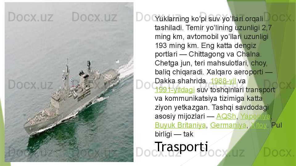 Yuklarning ko pi suv yo llari orqali ʻ ʻ
tashiladi. Temir yo lining uzunligi 2,7 	
ʻ
ming km, avtomobil yo llari uzunligi 	
ʻ
193 ming km. Eng katta dengiz 
portlari	
 — Chittagong va Chalna. 
Chetga jun, teri mahsulotlari, choy, 
baliq chiqaradi. Xalqaro aeroporti	
 — 
Dakka shahrida.	
  1988-yil  	va	 
1991-yildagi  	
suv toshqinlari transport 
va kommunikatsiya tizimiga katta 
ziyon yetkazgan. Tashqi savdodagi 
asosiy mijozlari	
 —	  AQSh ,	  Yaponiya ,	 
Buyuk Britaniya ,	
  Germaniya ,	  Xitoy . Pul 
birligi	
 — tak    
Trasporti                 