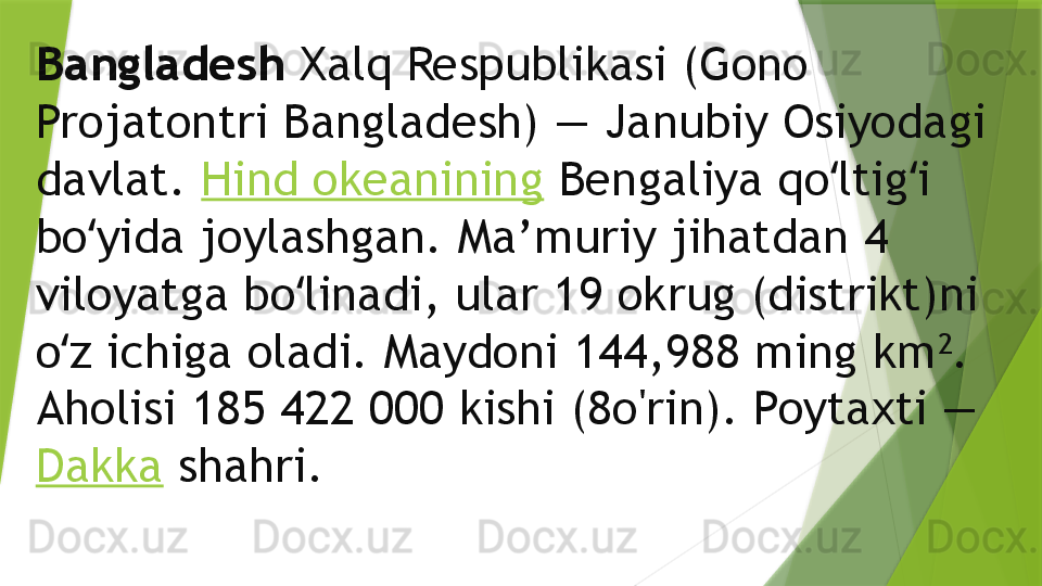 Bangladesh  Xalq Respublikasi (Gono 
Projatontri Bangladesh) — Janubiy Osiyodagi 
davlat.  Hind okeanining  Bengaliya qo ltig i ʻ ʻ
bo yida joylashgan. Ma’muriy jihatdan 4 	
ʻ
viloyatga bo linadi, ular 19 okrug (distrikt)ni 	
ʻ
o z ichiga oladi. Maydoni 144,988 ming km	
ʻ 2
. 
Aholisi 185 422 000 kishi (8o'rin). Poytaxti — 
Dakka  shahri.                 