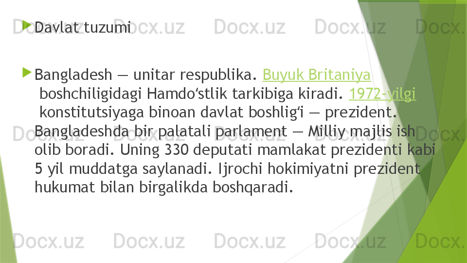 
Davlat tuzumi 

Bangladesh — unitar respublika.  Buyuk Britaniya
 boshchiligidagi Hamdo stlik tarkibiga kiradi. ʻ 1972-yilgi
 konstitutsiyaga binoan davlat boshlig i — prezident. 	
ʻ
Bangladeshda bir palatali parlament — Milliy majlis ish 
olib boradi. Uning 330 deputati mamlakat prezidenti kabi 
5 yil muddatga saylanadi. Ijrochi hokimiyatni prezident 
hukumat bilan birgalikda boshqaradi.                 