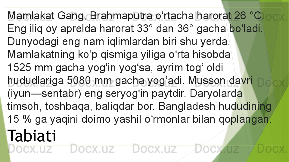 Mamlakat Gang, Brahmaputra o rtacha harorat 26 	°C. 	ʻ
Eng iliq oy aprelda harorat 33° dan 36° gacha bo ladi. 	
ʻ
Dunyodagi eng nam iqlimlardan biri shu yerda. 
Mamlakatning ko p qismiga yiliga o rta hisobda 	
ʻ ʻ
1525	
 	mm gacha yog in yog sa, ayrim tog  oldi 	ʻ ʻ ʻ
hududlariga 5080	
 mm gacha yog adi. Musson davri 	ʻ
(iyun—sentabr) eng seryog in paytdir. Daryolarda 	
ʻ
timsoh, toshbaqa, baliqdar bor. Bangladesh hududining 
15	
 % ga yaqini doimo yashil o rmonlar bilan qoplangan	ʻ . 
Tabiati                 