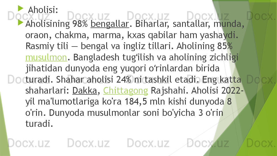 
  Aholisi:

Aholisining 98%  bengallar . Biharlar, santallar, munda, 
oraon, chakma, marma, kxas qabilar ham yashaydi. 
Rasmiy tili — bengal va ingliz tillari. Aholining 85% 
musulmon . Bangladesh tug ilish va aholining zichligi ʻ
jihatidan dunyoda eng yuqori o rinlardan birida 	
ʻ
turadi. Shahar aholisi 24% ni tashkil etadi. Eng katta 
shaharlari:  Dakka ,  Chittagong  Rajshahi. Aholisi 2022-
yil ma'lumotlariga ko'ra 184,5 mln kishi dunyoda 8 
o'rin. Dunyoda musulmonlar soni bo'yicha 3 o'rin 
turadi.                 