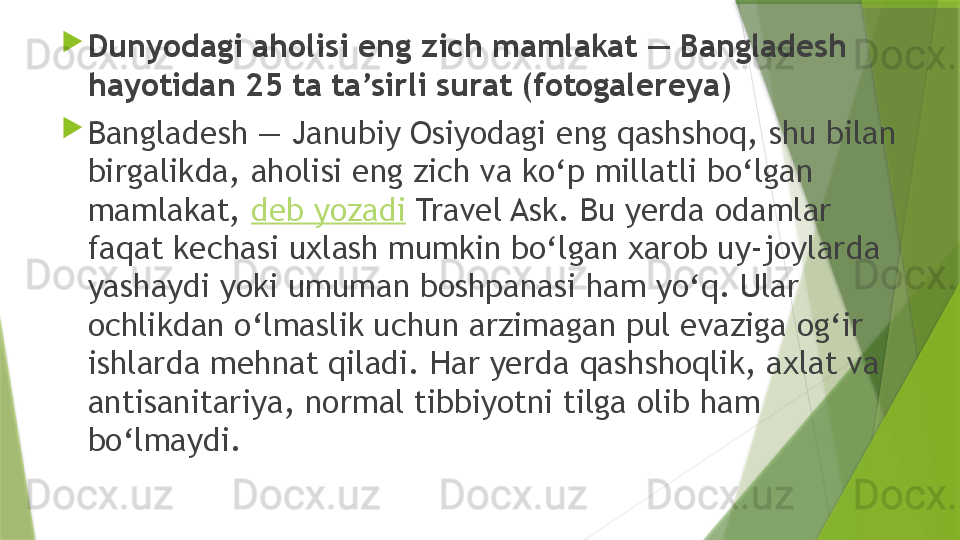 
Dunyodagi aholisi eng zich mamlakat — Bangladesh 
hayotidan 25 ta ta’sirli surat (fotogalereya)

Bangladesh — Janubiy Osiyodagi eng qashshoq, shu bilan 
birgalikda, aholisi eng zich va ko‘p millatli bo‘lgan 
mamlakat,  deb yozadi  Travel Ask. Bu yerda odamlar 
faqat kechasi uxlash mumkin bo‘lgan xarob uy-joylarda 
yashaydi yoki umuman boshpanasi ham yo‘q. Ular 
ochlikdan o‘lmaslik uchun arzimagan pul evaziga og‘ir 
ishlarda mehnat qiladi. Har yerda qashshoqlik, axlat va 
antisanitariya, normal tibbiyotni tilga olib ham 
bo‘lmaydi.                 