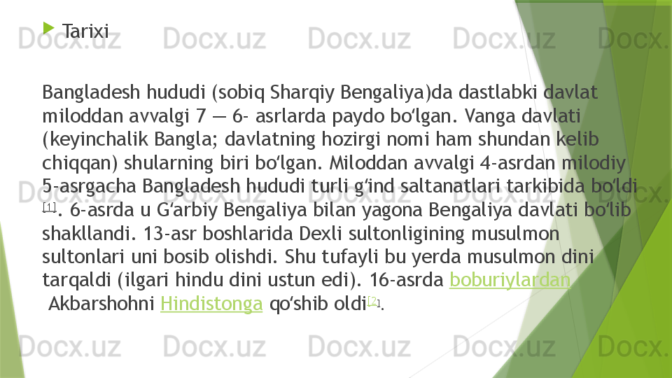 
Tarixi
Bangladesh hududi (sobiq Sharqiy Bengaliya)da dastlabki davlat 
miloddan avvalgi 7 — 6- asrlarda paydo bo lgan. Vanga davlati ʻ
(keyinchalik Bangla; davlatning hozirgi nomi ham shundan kelib 
chiqqan) shularning biri bo lgan. Miloddan avvalgi 4-asrdan milodiy 	
ʻ
5-asrgacha Bangladesh hududi turli g ind saltanatlari tarkibida bo ldi	
ʻ ʻ
[1]
. 6-asrda u G arbiy Bengaliya bilan yagona Bengaliya davlati bo lib 	
ʻ ʻ
shakllandi. 13-asr boshlarida Dexli sultonligining musulmon 
sultonlari uni bosib olishdi. Shu tufayli bu yerda musulmon dini 
tarqaldi (ilgari hindu dini ustun edi). 16-asrda  boburiylardan
 Akbarshohni  Hindistonga  qo shib oldi	
ʻ [2
]
.                  