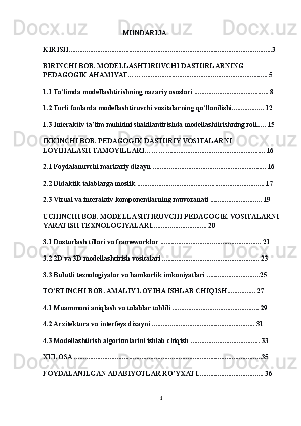                                               MUNDARIJ A
KIRISH................................................................................................................... 3
BIRINCHI BOB. MODELLASHTIRUVCHI DASTURLARNING 
PEDAGOGIK AHAMIYAT …….. ..................................................................... 5
1.1 Ta’limda modellashtirishning nazariy asoslari .......................................... 8
1.2 Turli fanlarda modellashtiruvchi vositalarning qo’llanilishi.................. 12
1.3 Interaktiv ta’lim muhitini shakllantirishda modellashtirishning roli..... 15
IKKINCHI BOB. PEDAGOGIK DASTURIY VOSITALARNI 
LOYIHALASH TAMOYILLARI………........................................................ 16
2.1 Foydalanuvchi markaziy dizayn ................................................................  16
2.2 Didaktik talablarga moslik ......... .. .............................................................  17
2.3 Vizual va interaktiv komponentlarning muvozanati .............................  19
UCHINCHI BOB. MODELLASHTIRUVCHI PEDAGOGIK VOSITALARNI
YARATISH TEXNOLOGIYALARI...............................  20
3.1 Dasturlash tillari va frameworklar .................................... . ....................  21
3.2 2D va 3D modellashtirish vositalari ....................................................... 23
3.3 Bulutli texnologiyalar va hamkorlik imkoniyatlari ..............................25
TO’RTINCHI BOB. AMALIY LOYIHA ISHLAB CHIQISH................  27
4.1 Muammoni aniqlash va talablar tahlili ...... ........... ................................ 29
4.2 Arxitektura va interfeys dizayni .......................................................... 31
4.3 Modellashtirish algoritmlarini ishlab chiqish ....................................... 33
XULOSA ..........................................................................................................35
FOYDALANILGAN ADABIYOTLAR RO’YXATI..................................... 36
1 
