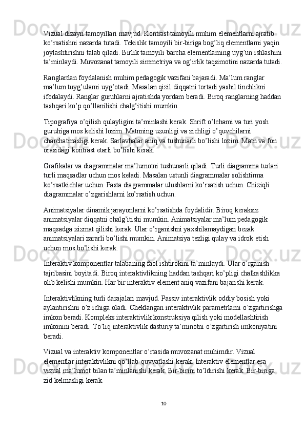 Vizual dizayn tamoyillari mavjud. Kontrast tamoyili muhim elementlarni ajratib 
ko’rsatishni nazarda tutadi. Tekislik tamoyili bir-biriga bog’liq elementlarni yaqin 
joylashtirishni talab qiladi. Birlik tamoyili barcha elementlarning uyg’un ishlashini
ta’minlaydi. Muvozanat tamoyili simmetriya va og’irlik taqsimotini nazarda tutadi.
Ranglardan foydalanish muhim pedagogik vazifani bajaradi. Ma’lum ranglar 
ma’lum tuyg’ularni uyg’otadi. Masalan qizil diqqatni tortadi yashil tinchlikni 
ifodalaydi. Ranglar guruhlarni ajratishda yordam beradi. Biroq ranglarning haddan 
tashqari ko’p qo’llanilishi chalg’itishi mumkin.
Tipografiya o’qilish qulayligini ta’minlashi kerak. Shrift o’lchami va turi yosh 
guruhiga mos kelishi lozim. Matnning uzunligi va zichligi o’quvchilarni 
charchatmasligi kerak. Sarlavhalar aniq va tushunarli bo’lishi lozim. Matn va fon 
orasidagi kontrast etarli bo’lishi kerak.
Grafikalar va diagrammalar ma’lumotni tushunarli qiladi. Turli diagramma turlari 
turli maqsadlar uchun mos keladi. Masalan ustunli diagrammalar solishtirma 
ko’rsatkichlar uchun. Pasta diagrammalar ulushlarni ko’rsatish uchun. Chiziqli 
diagrammalar o’zgarishlarni ko’rsatish uchun.
Animatsiyalar dinamik jarayonlarni ko’rsatishda foydalidir. Biroq keraksiz 
animatsiyalar diqqatni chalg’itishi mumkin. Animatsiyalar ma’lum pedagogik 
maqsadga xizmat qilishi kerak. Ular o’rganishni yaxshilamaydigan bezak 
animatsiyalari zararli bo’lishi mumkin. Animatsiya tezligi qulay va idrok etish 
uchun mos bo’lishi kerak.
Interaktiv komponentlar talabaning faol ishtirokini ta’minlaydi. Ular o’rganish 
tajribasini boyitadi. Biroq interaktivlikning haddan tashqari ko’pligi chalkashlikka 
olib kelishi mumkin. Har bir interaktiv element aniq vazifani bajarishi kerak.
Interaktivlikning turli darajalari mavjud. Passiv interaktivlik oddiy bosish yoki 
aylantirishni o’z ichiga oladi. Cheklangan interaktivlik parametrlarni o’zgartirishga
imkon beradi. Kompleks interaktivlik konstruksiya qilish yoki modellashtirish 
imkonini beradi. To’liq interaktivlik dasturiy ta’minotni o’zgartirish imkoniyatini 
beradi.
Vizual va interaktiv komponentlar o’rtasida muvozanat muhimdir. Vizual 
elementlar interaktivlikni qo’llab-quvvatlashi kerak. Interaktiv elementlar esa 
vizual ma’lumot bilan ta’minlanishi kerak. Bir-birini to’ldirishi kerak. Bir-biriga 
zid kelmasligi kerak.
10 