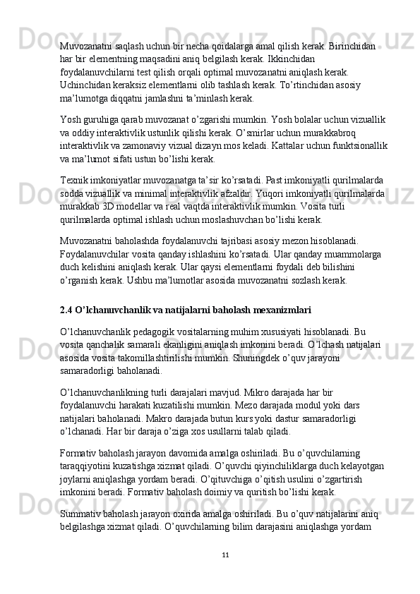 Muvozanatni saqlash uchun bir necha qoidalarga amal qilish kerak. Birinchidan 
har bir elementning maqsadini aniq belgilash kerak. Ikkinchidan 
foydalanuvchilarni test qilish orqali optimal muvozanatni aniqlash kerak. 
Uchinchidan keraksiz elementlarni olib tashlash kerak. To’rtinchidan asosiy 
ma’lumotga diqqatni jamlashni ta’minlash kerak.
Yosh guruhiga qarab muvozanat o’zgarishi mumkin. Yosh bolalar uchun vizuallik 
va oddiy interaktivlik ustunlik qilishi kerak. O’smirlar uchun murakkabroq 
interaktivlik va zamonaviy vizual dizayn mos keladi. Kattalar uchun funktsionallik
va ma’lumot sifati ustun bo’lishi kerak.
Texnik imkoniyatlar muvozanatga ta’sir ko’rsatadi. Past imkoniyatli qurilmalarda 
sodda vizuallik va minimal interaktivlik afzaldir. Yuqori imkoniyatli qurilmalarda 
murakkab 3D modellar va real vaqtda interaktivlik mumkin. Vosita turli 
qurilmalarda optimal ishlash uchun moslashuvchan bo’lishi kerak.
Muvozanatni baholashda foydalanuvchi tajribasi asosiy mezon hisoblanadi. 
Foydalanuvchilar vosita qanday ishlashini ko’rsatadi. Ular qanday muammolarga 
duch kelishini aniqlash kerak. Ular qaysi elementlarni foydali deb bilishini 
o’rganish kerak. Ushbu ma’lumotlar asosida muvozanatni sozlash kerak.
2.4 O’lchanuvchanlik va natijalarni baholash mexanizmlari
O’lchanuvchanlik pedagogik vositalarning muhim xususiyati hisoblanadi. Bu 
vosita qanchalik samarali ekanligini aniqlash imkonini beradi. O’lchash natijalari 
asosida vosita takomillashtirilishi mumkin. Shuningdek o’quv jarayoni 
samaradorligi baholanadi.
O’lchanuvchanlikning turli darajalari mavjud. Mikro darajada har bir 
foydalanuvchi harakati kuzatilishi mumkin. Mezo darajada modul yoki dars 
natijalari baholanadi. Makro darajada butun kurs yoki dastur samaradorligi 
o’lchanadi. Har bir daraja o’ziga xos usullarni talab qiladi.
Formativ baholash jarayon davomida amalga oshiriladi. Bu o’quvchilarning 
taraqqiyotini kuzatishga xizmat qiladi. O’quvchi qiyinchiliklarga duch kelayotgan 
joylarni aniqlashga yordam beradi. O’qituvchiga o’qitish usulini o’zgartirish 
imkonini beradi. Formativ baholash doimiy va quritish bo’lishi kerak.
Summativ baholash jarayon oxirida amalga oshiriladi. Bu o’quv natijalarini aniq 
belgilashga xizmat qiladi. O’quvchilarning bilim darajasini aniqlashga yordam 
11 