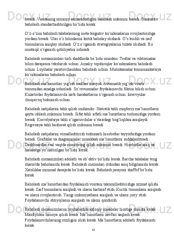 beradi. Vositaning umumiy samaradorligini baholash imkonini beradi. Summativ 
baholash standartlashtirilgan bo’lishi kerak.
O’z-o’zini baholash talabalarning meta-kognitiv ko’nikmalarini rivojlantirishga 
yordam beradi. Ular o’z bilimlarini kritik baholay olishadi. O’z kuchli va zaif 
tomonlarini aniqlay olishadi. O’z o’rganish strategiyalarini tuzata olishadi. Bu 
mustaqil o’rganish qobiliyatini oshiradi.
Baholash mexanizmlari turli shakllarda bo’lishi mumkin. Testlar va viktorinalar 
bilim darajasini tekshirish uchun. Amaliy topshiriqlar ko’nikmalarni baholash 
uchun. Loyihalar yaratuvchanlikni baholash uchun. Muhokamalar kommunikatsiya
ko’nikmalarini baholash uchun.
Baholash ma’lumotlari yig’ish usullari mavjud. Avtomatik yig’ish vosita 
tomonidan amalga oshiriladi. So’rovnomalar foydalanuvchi fikrini bilish uchun. 
Kuzatuvlar foydalanuvchi xatti-harakatlarini o’rganish uchun. Intervyular 
chuqurroq tushunish uchun.
Baholash natijalarini tahli qilish muhimdir. Statistik tahli miqdoriy ma’lumotlarni 
qayta ishlash imkonini beradi. Sifat tahli sifatli ma’lumotlarni tushunishga yordam 
beradi. Korrelyatsiya tahli o’zgaruvchilar o’rtasidagi bog’liqlikni aniqlaydi. 
Regressiya tahli bashorat qilish imkonini beradi.
Baholash natijalarini vizuallashtirish tushunarli hisobotlar tayyorlashga yordam 
beradi. Grafiklar va diagrammalar murakkab ma’lumotlarni soddalashtiradi. 
Dashboardlar real vaqtda monitoring qilish imkonini beradi. Hisobotlar aniq va 
harakatga yo’naltirilgan bo’lishi kerak.
Baholash mexanizmlari adolatli va ob’ektiv bo’lishi kerak. Barcha talabalar teng 
sharoitda baholanishi kerak. Baholash mezonlari oldindan aniq belgilanishi kerak. 
Xatoliklar minimal darajada bo’lishi kerak. Baholash jarayoni shaffof bo’lishi 
kerak.
Baholash ma’lumotlaridan foydalanish vositani takomillashtirishga xizmat qilishi 
kerak. Zaif tomonlarni aniqlash va ularni bartaraf etish. Kuchli tomonlarni aniqlash
va ularni rivojlantirish. Yangi imkoniyatlarni aniqlash va ularni joriy etish. 
Foydalanuvchi ehtiyojlarini aniqlash va ularni qondirish.
Baholash mexanizmlarini loyihalashda axloqiy masalalar hisobga olinishi kerak. 
Maxfiylikni himoya qilish kerak. Ma’lumotlarni xavfsiz saqlash kerak. 
Foydalanuvchilarning roziligini olish kerak. Ma’lumotlarni adolatli foydalanish 
kerak.
12 