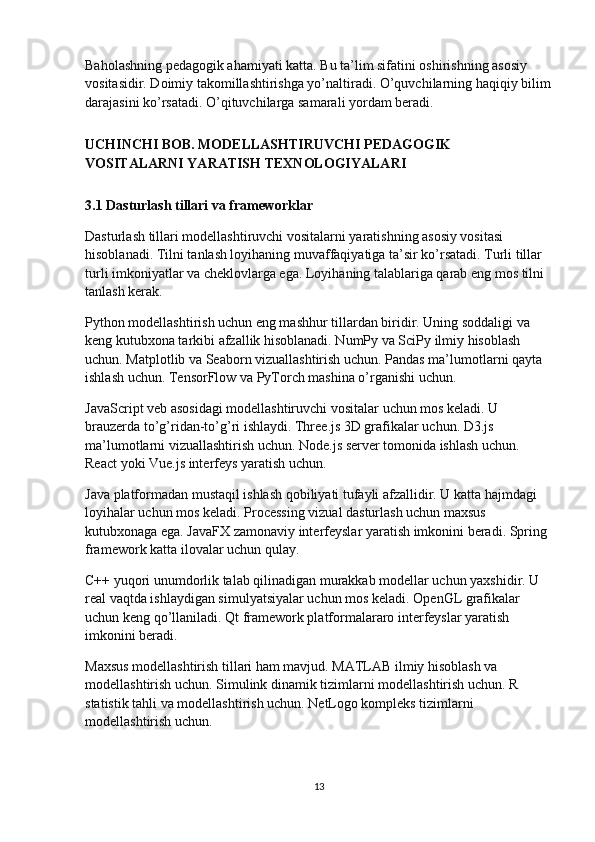 Baholashning pedagogik ahamiyati katta. Bu ta’lim sifatini oshirishning asosiy 
vositasidir. Doimiy takomillashtirishga yo’naltiradi. O’quvchilarning haqiqiy bilim
darajasini ko’rsatadi. O’qituvchilarga samarali yordam beradi.
UCHINCHI BOB. MODELLASHTIRUVCHI PEDAGOGIK 
VOSITALARNI YARATISH TEXNOLOGIYALARI
3.1 Dasturlash tillari va frameworklar
Dasturlash tillari modellashtiruvchi vositalarni yaratishning asosiy vositasi 
hisoblanadi. Tilni tanlash loyihaning muvaffaqiyatiga ta’sir ko’rsatadi. Turli tillar 
turli imkoniyatlar va cheklovlarga ega. Loyihaning talablariga qarab eng mos tilni 
tanlash kerak.
Python modellashtirish uchun eng mashhur tillardan biridir. Uning soddaligi va 
keng kutubxona tarkibi afzallik hisoblanadi. NumPy va SciPy ilmiy hisoblash 
uchun. Matplotlib va Seaborn vizuallashtirish uchun. Pandas ma’lumotlarni qayta 
ishlash uchun. TensorFlow va PyTorch mashina o’rganishi uchun.
JavaScript veb asosidagi modellashtiruvchi vositalar uchun mos keladi. U 
brauzerda to’g’ridan-to’g’ri ishlaydi. Three.js 3D grafikalar uchun. D3.js 
ma’lumotlarni vizuallashtirish uchun. Node.js server tomonida ishlash uchun. 
React yoki Vue.js interfeys yaratish uchun.
Java platformadan mustaqil ishlash qobiliyati tufayli afzallidir. U katta hajmdagi 
loyihalar uchun mos keladi. Processing vizual dasturlash uchun maxsus 
kutubxonaga ega. JavaFX zamonaviy interfeyslar yaratish imkonini beradi. Spring 
framework katta ilovalar uchun qulay.
C++ yuqori unumdorlik talab qilinadigan murakkab modellar uchun yaxshidir. U 
real vaqtda ishlaydigan simulyatsiyalar uchun mos keladi. OpenGL grafikalar 
uchun keng qo’llaniladi. Qt framework platformalararo interfeyslar yaratish 
imkonini beradi.
Maxsus modellashtirish tillari ham mavjud. MATLAB ilmiy hisoblash va 
modellashtirish uchun. Simulink dinamik tizimlarni modellashtirish uchun. R 
statistik tahli va modellashtirish uchun. NetLogo kompleks tizimlarni 
modellashtirish uchun.
13 