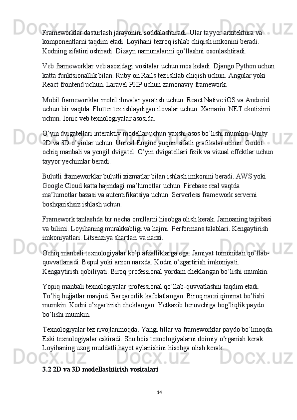 Frameworklar dasturlash jarayonini soddalashtiradi. Ular tayyor arxitektura va 
komponentlarni taqdim etadi. Loyihani tezroq ishlab chiqish imkonini beradi. 
Kodning sifatini oshiradi. Dizayn namunalarini qo’llashni osonlashtiradi.
Veb frameworklar veb asosidagi vositalar uchun mos keladi. Django Python uchun
katta funktsionallik bilan. Ruby on Rails tez ishlab chiqish uchun. Angular yoki 
React frontend uchun. Laravel PHP uchun zamonaviy framework.
Mobil frameworklar mobil ilovalar yaratish uchun. React Native iOS va Android 
uchun bir vaqtda. Flutter tez ishlaydigan ilovalar uchun. Xamarin .NET ekotizimi 
uchun. Ionic veb texnologiyalar asosida.
O’yin dvigatellari interaktiv modellar uchun yaxshi asos bo’lishi mumkin. Unity 
2D va 3D o’yinlar uchun. Unreal Engine yuqori sifatli grafikalar uchun. Godot 
ochiq manbali va yengil dvigatel. O’yin dvigatellari fizik va vizual effektlar uchun 
tayyor yechimlar beradi.
Bulutli frameworklar bulutli xizmatlar bilan ishlash imkonini beradi. AWS yoki 
Google Cloud katta hajmdagi ma’lumotlar uchun. Firebase real vaqtda 
ma’lumotlar bazasi va autentifikatsiya uchun. Serverless framework serverni 
boshqarishsiz ishlash uchun.
Framework tanlashda bir necha omillarni hisobga olish kerak. Jamoaning tajribasi 
va bilimi. Loyihaning murakkabligi va hajmi. Performans talablari. Kengaytirish 
imkoniyatlari. Litsenziya shartlari va narxi.
Ochiq manbali texnologiyalar ko’p afzalliklarga ega. Jamiyat tomonidan qo’llab-
quvvatlanadi. Bepul yoki arzon narxda. Kodni o’zgartirish imkoniyati. 
Kengaytirish qobiliyati. Biroq professional yordam cheklangan bo’lishi mumkin.
Yopiq manbali texnologiyalar professional qo’llab-quvvatlashni taqdim etadi. 
To’liq hujjatlar mavjud. Barqarorlik kafolatlangan. Biroq narxi qimmat bo’lishi 
mumkin. Kodni o’zgartirish cheklangan. Yetkazib beruvchiga bog’liqlik paydo 
bo’lishi mumkin.
Texnologiyalar tez rivojlanmoqda. Yangi tillar va frameworklar paydo bo’lmoqda. 
Eski texnologiyalar eskiradi. Shu bois texnologiyalarni doimiy o’rganish kerak. 
Loyihaning uzog muddatli hayot aylanishini hisobga olish kerak.
3.2 2D va 3D modellashtirish vositalari
14 