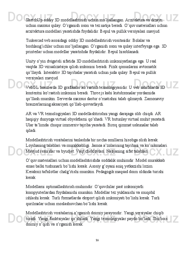 SketchUp oddiy 3D modellashtirish uchun mo’ljallangan. Arxitektura va dizayn 
uchun maxsus qulay. O’rganish oson va tez natija beradi. O’quv materiallari uchun
arxitektura modellari yaratishda foydalidir. Bepul va pullik versiyalari mavjud.
Tinkercad veb asosidagi oddiy 3D modellashtirish vositasidir. Bolalar va 
boshlang’ichlar uchun mo’ljallangan. O’rganish oson va qulay interfeysga ega. 3D 
printerlar uchun modellar yaratishda foydalidir. Bepul hisoblanadi.
Unity o’yin dvigateli sifatida 3D modellashtirish imkoniyatlariga ega. U real 
vaqtda 3D vizualizatsiya qilish imkonini beradi. Fizik qonunlarini avtomatik 
qo’llaydi. Interaktiv 3D tajribalar yaratish uchun juda qulay. Bepul va pullik 
versiyalari mavjud.
VebGL brauzerda 3D grafikalar ko’rsatish texnologiyasidir. U veb sahifalarda 3D 
kontentni ko’rsatish imkonini beradi. Three.js kabi kutubxonalar yordamida 
qo’llash mumkin. Serverda maxsus dastur o’rnatishni talab qilmaydi. Zamonaviy 
brauzerlarning aksariyati qo’llab-quvvatlaydi.
AR va VR texnologiyalari 3D modellashtirishni yangi darajaga olib chiqdi. AR 
haqiqiy dunyoga virtual obyektlarni qo’shadi. VR butunlay virtual muhit yaratadi. 
Ular ta’limda chuqur immersiv tajriba yaratadi. Biroq qimmat uskunalar talab 
qiladi.
Modellashtirish vositalarini tanlashda bir necha omillarni hisobga olish kerak. 
Loyihaning talablari va murakkabligi. Jamoa a’zolarining tajribasi va ko’nikmalari.
Mavjud resurslar va byudjet. Vaqt cheklovlari. Natijaning sifat talablari.
O’quv materiallari uchun modellashtirishda soddalik muhimdir. Model murakkab 
emas balki tushunarli bo’lishi kerak. Asosiy g’oyani aniq yetkazishi lozim. 
Keraksiz tafsilotlar chalg’itishi mumkin. Pedagogik maqsad doim oldinda turishi 
kerak.
Modellarni optimallashtirish muhimdir. O’quvchilar past imkoniyatli 
kompyuterlardan foydalanishi mumkin. Modellar tez yuklanishi va muqobil 
ishlashi kerak. Turli formatlarda eksport qilish imkoniyati bo’lishi kerak. Turli 
qurilmalar uchun moslashuvchan bo’lishi kerak.
Modellashtirish vositalarini o’rganish doimiy jarayondir. Yangi versiyalar chiqib 
turadi. Yangi funktsiyalar qo’shiladi. Yangi texnologiyalar paydo bo’ladi. Shu bois
doimiy o’qish va o’rganish kerak.
16 