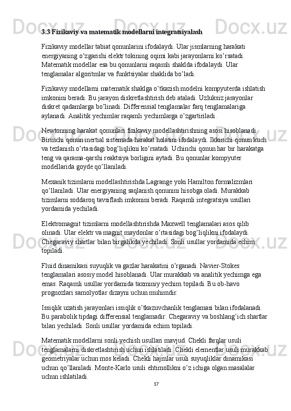 3.3 Fizikaviy va matematik modellarni integratsiyalash
Fizikaviy modellar tabiat qonunlarini ifodalaydi. Ular jismlarning harakati 
energiyaning o’zgarishi elektr tokining oqimi kabi jarayonlarni ko’rsatadi. 
Matematik modellar esa bu qonunlarni raqamli shaklda ifodalaydi. Ular 
tenglamalar algoritmlar va funktsiyalar shaklida bo’ladi.
Fizikaviy modellarni matematik shaklga o’tkazish modelni kompyuterda ishlatish 
imkonini beradi. Bu jarayon diskretlashtirish deb ataladi. Uzluksiz jarayonlar 
diskret qadamlarga bo’linadi. Differensial tenglamalar farq tenglamalariga 
aylanadi. Analitik yechimlar raqamli yechimlarga o’zgartiriladi.
Newtonning harakat qonunlari fizikaviy modellashtirishning asosi hisoblanadi. 
Birinchi qonun inertial sistemada harakat holatini ifodalaydi. Ikkinchi qonun kuch 
va tezlanish o’rtasidagi bog’liqlikni ko’rsatadi. Uchinchi qonun har bir harakatga 
teng va qarama-qarshi reaktsiya borligini aytadi. Bu qonunlar kompyuter 
modellarida goyde qo’llaniladi.
Mexanik tizimlarni modellashtirishda Lagrange yoki Hamilton formalizmlari 
qo’llaniladi. Ular energiyaning saqlanish qonunini hisobga oladi. Murakkab 
tizimlarni soddaroq tavsiflash imkonini beradi. Raqamli integratsiya usullari 
yordamida yechiladi.
Elektromagnit tizimlarni modellashtirishda Maxwell tenglamalari asos qilib 
olinadi. Ular elektr va magnit maydonlar o’rtasidagi bog’liqlikni ifodalaydi. 
Chegaraviy shartlar bilan birgalikda yechiladi. Sonli usullar yordamida echim 
topiladi.
Fluid dinamikasi suyuqlik va gazlar harakatini o’rganadi. Navier-Stokes 
tenglamalari asosiy model hisoblanadi. Ular murakkab va analitik yechimga ega 
emas. Raqamli usullar yordamida taxminiy yechim topiladi. Bu ob-havo 
prognozlari samolyotlar dizayni uchun muhimdir.
Issiqlik uzatish jarayonlari issiqlik o’tkazuvchanlik tenglamasi bilan ifodalanadi. 
Bu parabolik tipdagi differensial tenglamadir. Chegaraviy va boshlang’ich shartlar 
bilan yechiladi. Sonli usullar yordamida echim topiladi.
Matematik modellarni sonli yechish usullari mavjud. Chekli farqlar usuli 
tenglamalarni diskretlashtirish uchun ishlatiladi. Chekli elementlar usuli murakkab 
geometriyalar uchun mos keladi. Chekli hajmlar usuli suyuqliklar dinamikasi 
uchun qo’llaniladi. Monte-Karlo usuli ehtimollikni o’z ichiga olgan masalalar 
uchun ishlatiladi.
17 