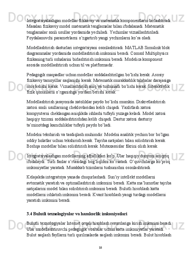 Integratsiyalashgan modellar fizikaviy va matematik komponentlarni birlashtiradi. 
Masalan fizikaviy model matematik tenglamalar bilan ifodalanadi. Matematik 
tenglamalar sonli usullar yordamida yechiladi. Yechimlar vizuallashtiriladi. 
Foydalanuvchi parametrlarni o’zgartirib yangi yechimlarni ko’ra oladi.
Modellashtirish dasturlari integratsiyani osonlashtiradi. MATLAB Simulink blok 
diagrammalar yordamida modellashtirish imkonini beradi. Comsol Multiphysics 
fizikaning turli sohalarini birlashtirish imkonini beradi. Modelica komponent 
asosida modellashtirish uchun til va platformadir.
Pedagogik maqsadlar uchun modellar soddalashtirilgan bo’lishi kerak. Asosiy 
fizikaviy tamoyillar saqlanishi kerak. Matematik murakkablik talabalar darajasiga 
mos kelishi kerak. Vizuallashtirish aniq va tushunarli bo’lishi kerak. Interaktivlik 
fizik qonunlarni o’rganishga yordam berishi kerak.
Modellashtirish jarayonida xatoliklar paydo bo’lishi mumkin. Diskretlashtirish 
xatosi sonli usullarning cheklovlaridan kelib chiqadi. Yaxlitlash xatosi 
kompyuterni cheklangan aniqlikda ishlashi tufayli yuzaga keladi. Model xatosi 
haqiqiy tizimni soddalashtirishdan kelib chiqadi. Dastur xatosi dasturiy 
ta’minotdagi kamchiliklar tufayli paydo bo’ladi.
Modelni tekshirish va tasdiqlash muhimdir. Modelni analitik yechim bor bo’lgan 
oddiy holatlar uchun tekshirish kerak. Tajriba natijalari bilan solishtirish kerak. 
Boshqa modellar bilan solishtirish kerak. Mutaxassislar fikrini olish kerak.
Integratsiyalashgan modellarning afzalliklari ko’p. Ular haqiqiy dunyoni aniqroq 
ifodalaydi. Turli fanlar o’rtasidagi bog’liqlikni ko’rsatadi. O’quvchilarga ko’proq 
imkoniyatlar yaratadi. Murakkab tizimlarni tushunishni osonlashtiradi.
Kelajakda integratsiya yanada chuqurlashadi. Sun’iy intellekt modellarni 
avtomatik yaratish va optimallashtirish imkonini beradi. Katta ma’lumotlar tajriba 
natijalarini model bilan solishtirish imkonini beradi. Bulutli hisoblash katta 
modellarni ishlatish imkonini beradi. Kvant hisoblash yangi turdagi modellarni 
yaratish imkonini beradi.
3.4 Bulutli texnologiyalar va hamkorlik imkoniyatlari
Bulutli texnologiyalar Internet orqali hisoblash resurslariga kirish imkonini beradi. 
Ular modellashtiruvchi pedagogik vositalar uchun katta imkoniyatlar yaratadi. 
Bulut saqlash fayllarni turli qurilmalarda saqlash imkonini beradi. Bulut hisoblash 
18 