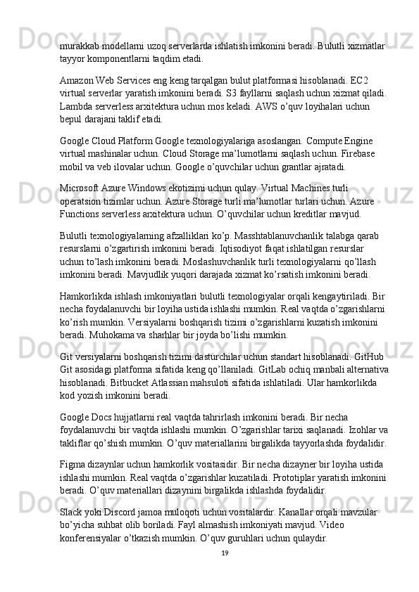 murakkab modellarni uzoq serverlarda ishlatish imkonini beradi. Bulutli xizmatlar 
tayyor komponentlarni taqdim etadi.
Amazon Web Services eng keng tarqalgan bulut platformasi hisoblanadi. EC2 
virtual serverlar yaratish imkonini beradi. S3 fayllarni saqlash uchun xizmat qiladi.
Lambda serverless arxitektura uchun mos keladi. AWS o’quv loyihalari uchun 
bepul darajani taklif etadi.
Google Cloud Platform Google texnologiyalariga asoslangan. Compute Engine 
virtual mashinalar uchun. Cloud Storage ma’lumotlarni saqlash uchun. Firebase 
mobil va veb ilovalar uchun. Google o’quvchilar uchun grantlar ajratadi.
Microsoft Azure Windows ekotizimi uchun qulay. Virtual Machines turli 
operatsion tizimlar uchun. Azure Storage turli ma’lumotlar turlari uchun. Azure 
Functions serverless arxitektura uchun. O’quvchilar uchun kreditlar mavjud.
Bulutli texnologiyalarning afzalliklari ko’p. Masshtablanuvchanlik talabga qarab 
resurslarni o’zgartirish imkonini beradi. Iqtisodiyot faqat ishlatilgan resurslar 
uchun to’lash imkonini beradi. Moslashuvchanlik turli texnologiyalarni qo’llash 
imkonini beradi. Mavjudlik yuqori darajada xizmat ko’rsatish imkonini beradi.
Hamkorlikda ishlash imkoniyatlari bulutli texnologiyalar orqali kengaytiriladi. Bir 
necha foydalanuvchi bir loyiha ustida ishlashi mumkin. Real vaqtda o’zgarishlarni 
ko’rish mumkin. Versiyalarni boshqarish tizimi o’zgarishlarni kuzatish imkonini 
beradi. Muhokama va sharhlar bir joyda bo’lishi mumkin.
Git versiyalarni boshqarish tizimi dasturchilar uchun standart hisoblanadi. GitHub 
Git asosidagi platforma sifatida keng qo’llaniladi. GitLab ochiq manbali alternativa
hisoblanadi. Bitbucket Atlassian mahsuloti sifatida ishlatiladi. Ular hamkorlikda 
kod yozish imkonini beradi.
Google Docs hujjatlarni real vaqtda tahrirlash imkonini beradi. Bir necha 
foydalanuvchi bir vaqtda ishlashi mumkin. O’zgarishlar tarixi saqlanadi. Izohlar va
takliflar qo’shish mumkin. O’quv materiallarini birgalikda tayyorlashda foydalidir.
Figma dizaynlar uchun hamkorlik vositasidir. Bir necha dizayner bir loyiha ustida 
ishlashi mumkin. Real vaqtda o’zgarishlar kuzatiladi. Prototiplar yaratish imkonini
beradi. O’quv materiallari dizaynini birgalikda ishlashda foydalidir.
Slack yoki Discord jamoa muloqoti uchun vositalardir. Kanallar orqali mavzular 
bo’yicha suhbat olib boriladi. Fayl almashish imkoniyati mavjud. Video 
konferensiyalar o’tkazish mumkin. O’quv guruhlari uchun qulaydir.
19 