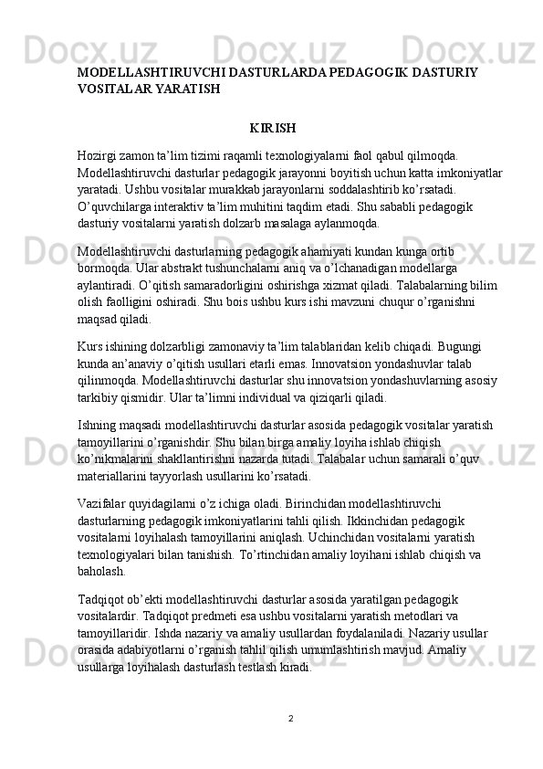 MODELLASHTIRUVCHI DASTURLARDA PEDAGOGIK DASTURIY 
VOSITALAR YARATISH
                                                      KIRISH
Hozirgi zamon ta’lim tizimi raqamli texnologiyalarni faol qabul qilmoqda. 
Modellashtiruvchi dasturlar pedagogik jarayonni boyitish uchun katta imkoniyatlar
yaratadi. Ushbu vositalar murakkab jarayonlarni soddalashtirib ko’rsatadi. 
O’quvchilarga interaktiv ta’lim muhitini taqdim etadi. Shu sababli pedagogik 
dasturiy vositalarni yaratish dolzarb masalaga aylanmoqda.
Modellashtiruvchi dasturlarning pedagogik ahamiyati kundan kunga ortib 
bormoqda. Ular abstrakt tushunchalarni aniq va o’lchanadigan modellarga 
aylantiradi. O’qitish samaradorligini oshirishga xizmat qiladi. Talabalarning bilim 
olish faolligini oshiradi. Shu bois ushbu kurs ishi mavzuni chuqur o’rganishni 
maqsad qiladi.
Kurs ishining dolzarbligi zamonaviy ta’lim talablaridan kelib chiqadi. Bugungi 
kunda an’anaviy o’qitish usullari etarli emas. Innovatsion yondashuvlar talab 
qilinmoqda. Modellashtiruvchi dasturlar shu innovatsion yondashuvlarning asosiy 
tarkibiy qismidir. Ular ta’limni individual va qiziqarli qiladi.
Ishning maqsadi modellashtiruvchi dasturlar asosida pedagogik vositalar yaratish 
tamoyillarini o’rganishdir. Shu bilan birga amaliy loyiha ishlab chiqish 
ko’nikmalarini shakllantirishni nazarda tutadi. Talabalar uchun samarali o’quv 
materiallarini tayyorlash usullarini ko’rsatadi.
Vazifalar quyidagilarni o’z ichiga oladi. Birinchidan modellashtiruvchi 
dasturlarning pedagogik imkoniyatlarini tahli qilish. Ikkinchidan pedagogik 
vositalarni loyihalash tamoyillarini aniqlash. Uchinchidan vositalarni yaratish 
texnologiyalari bilan tanishish. To’rtinchidan amaliy loyihani ishlab chiqish va 
baholash.
Tadqiqot ob’ekti modellashtiruvchi dasturlar asosida yaratilgan pedagogik 
vositalardir. Tadqiqot predmeti esa ushbu vositalarni yaratish metodlari va 
tamoyillaridir. Ishda nazariy va amaliy usullardan foydalaniladi. Nazariy usullar 
orasida adabiyotlarni o’rganish tahlil qilish umumlashtirish mavjud. Amaliy 
usullarga loyihalash dasturlash testlash kiradi.
2 
