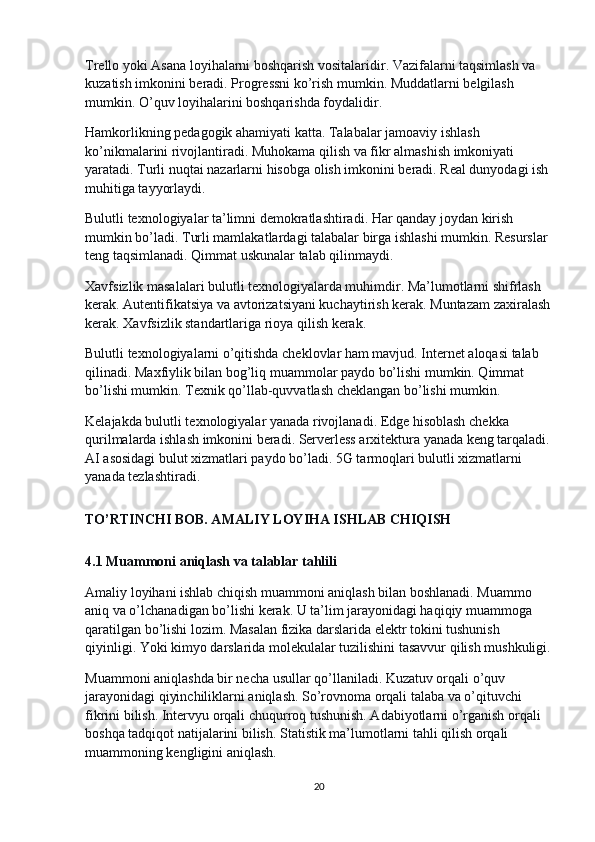 Trello yoki Asana loyihalarni boshqarish vositalaridir. Vazifalarni taqsimlash va 
kuzatish imkonini beradi. Progressni ko’rish mumkin. Muddatlarni belgilash 
mumkin. O’quv loyihalarini boshqarishda foydalidir.
Hamkorlikning pedagogik ahamiyati katta. Talabalar jamoaviy ishlash 
ko’nikmalarini rivojlantiradi. Muhokama qilish va fikr almashish imkoniyati 
yaratadi. Turli nuqtai nazarlarni hisobga olish imkonini beradi. Real dunyodagi ish 
muhitiga tayyorlaydi.
Bulutli texnologiyalar ta’limni demokratlashtiradi. Har qanday joydan kirish 
mumkin bo’ladi. Turli mamlakatlardagi talabalar birga ishlashi mumkin. Resurslar 
teng taqsimlanadi. Qimmat uskunalar talab qilinmaydi.
Xavfsizlik masalalari bulutli texnologiyalarda muhimdir. Ma’lumotlarni shifrlash 
kerak. Autentifikatsiya va avtorizatsiyani kuchaytirish kerak. Muntazam zaxiralash
kerak. Xavfsizlik standartlariga rioya qilish kerak.
Bulutli texnologiyalarni o’qitishda cheklovlar ham mavjud. Internet aloqasi talab 
qilinadi. Maxfiylik bilan bog’liq muammolar paydo bo’lishi mumkin. Qimmat 
bo’lishi mumkin. Texnik qo’llab-quvvatlash cheklangan bo’lishi mumkin.
Kelajakda bulutli texnologiyalar yanada rivojlanadi. Edge hisoblash chekka 
qurilmalarda ishlash imkonini beradi. Serverless arxitektura yanada keng tarqaladi.
AI asosidagi bulut xizmatlari paydo bo’ladi. 5G tarmoqlari bulutli xizmatlarni 
yanada tezlashtiradi.
TO’RTINCHI BOB. AMALIY LOYIHA ISHLAB CHIQISH
4.1 Muammoni aniqlash va talablar tahlili
Amaliy loyihani ishlab chiqish muammoni aniqlash bilan boshlanadi. Muammo 
aniq va o’lchanadigan bo’lishi kerak. U ta’lim jarayonidagi haqiqiy muammoga 
qaratilgan bo’lishi lozim. Masalan fizika darslarida elektr tokini tushunish 
qiyinligi. Yoki kimyo darslarida molekulalar tuzilishini tasavvur qilish mushkuligi.
Muammoni aniqlashda bir necha usullar qo’llaniladi. Kuzatuv orqali o’quv 
jarayonidagi qiyinchiliklarni aniqlash. So’rovnoma orqali talaba va o’qituvchi 
fikrini bilish. Intervyu orqali chuqurroq tushunish. Adabiyotlarni o’rganish orqali 
boshqa tadqiqot natijalarini bilish. Statistik ma’lumotlarni tahli qilish orqali 
muammoning kengligini aniqlash.
20 