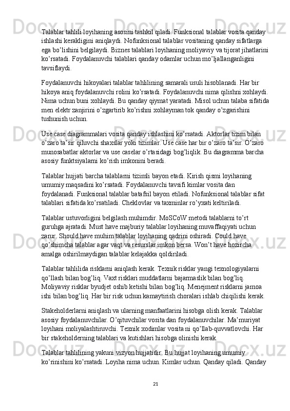Talablar tahlili loyihaning asosini tashkil qiladi. Funksional talablar vosita qanday 
ishlashi kerakligini aniqlaydi. Nofunksional talablar vositaning qanday sifatlarga 
ega bo’lishini belgilaydi. Biznes talablari loyihaning moliyaviy va tijorat jihatlarini
ko’rsatadi. Foydalanuvchi talablari qanday odamlar uchun mo’ljallanganligini 
tavsiflaydi.
Foydalanuvchi hikoyalari talablar tahlilining samarali usuli hisoblanadi. Har bir 
hikoya aniq foydalanuvchi rolini ko’rsatadi. Foydalanuvchi nima qilishni xohlaydi.
Nima uchun buni xohlaydi. Bu qanday qiymat yaratadi. Misol uchun talaba sifatida
men elektr zanjirini o’zgartirib ko’rishni xohlayman tok qanday o’zgarishini 
tushunish uchun.
Use case diagrammalari vosita qanday ishlashini ko’rsatadi. Aktorlar tizim bilan 
o’zaro ta’sir qiluvchi shaxslar yoki tizimlar. Use case har bir o’zaro ta’sir. O’zaro 
munosabatlar aktorlar va use caselar o’rtasidagi bog’liqlik. Bu diagramma barcha 
asosiy funktsiyalarni ko’rish imkonini beradi.
Talablar hujjati barcha talablarni tizimli bayon etadi. Kirish qismi loyihaning 
umumiy maqsadini ko’rsatadi. Foydalanuvchi tavsifi kimlar vosita dan 
foydalanadi. Funksional talablar batafsil bayon etiladi. Nofunksional talablar sifat 
talablari sifatida ko’rsatiladi. Cheklovlar va taxminlar ro’yxati keltiriladi.
Talablar ustuvorligini belgilash muhimdir. MoSCoW metodi talablarni to’rt 
guruhga ajratadi. Must have majburiy talablar loyihaning muvaffaqiyati uchun 
zarur. Should have muhim talablar loyihaning qadrini oshiradi. Could have 
qo’shimcha talablar agar vaqt va resurslar imkon bersa. Won’t have hozircha 
amalga oshirilmaydigan talablar kelajakka qoldiriladi.
Talablar tahlilida risklarni aniqlash kerak. Texnik risklar yangi texnologiyalarni 
qo’llash bilan bog’liq. Vaxt risklari muddatlarni bajarmaslik bilan bog’liq. 
Moliyaviy risklar byudjet oshib ketishi bilan bog’liq. Menejment risklarni jamoa 
ishi bilan bog’liq. Har bir risk uchun kamaytirish choralari ishlab chiqilishi kerak.
Stakeholderlarni aniqlash va ularning manfaatlarini hisobga olish kerak. Talablar 
asosiy foydalanuvchilar. O’qituvchilar vosita dan foydalanuvchilar. Ma’muriyat 
loyihani moliyalashtiruvchi. Texnik xodimlar vosita ni qo’llab-quvvatlovchi. Har 
bir stakeholderning talablari va kutishlari hisobga olinishi kerak.
Talablar tahlilining yakuni vizyon hujjatidir. Bu hujjat loyihaning umumiy 
ko’rinishini ko’rsatadi. Loyiha nima uchun. Kimlar uchun. Qanday qiladi. Qanday 
21 