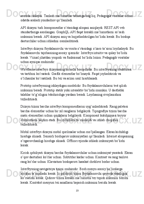 asosida ishlaydi. Tanlash ma’lumotlar tabiatiga bog’liq. Pedagogik vositalar uchun
odatda aralash yondashuv qo’llaniladi.
API dizayni turli komponentlar o’rtasidagi aloqani aniqlaydi. REST API veb 
standartlariga asoslangan. GraphQL API faqat kerakli ma’lumotlarni so’rash 
imkonini beradi. API dizayni aniq va hujjatlashtirilgan bo’lishi kerak. Bu boshqa 
dasturchilar uchun ishlashni osonlashtiradi.
Interfeys dizayni foydalanuvchi va vosita o’rtasidagi o’zaro ta’sirni loyihalaydi. Bu
foydalanuvchi tajribasining asosiy qismidir. Interfeys intuitiv va qulay bo’lishi 
kerak. Vizual jihatdan yoqimli va funksional bo’lishi lozim. Pedagogik vositalar 
uchun ayniqsa muhimdir.
Wireframe interfeys dizaynining birinchi bosqichidir. Bu interfeysning strukturasi 
va tartibini ko’rsatadi. Grafik elementlar bo’lmaydi. Faqat joylashtirish va 
o’lchamlar ko’rsatiladi. Bu tez va arzon usul hisoblanadi.
Prototip interfeysning ishlaydigan modelidir. Bu foydalanuvchilarni test qilish 
imkonini beradi. Prototip statik yoki interaktiv bo’lishi mumkin. U dastlabki 
talablar to’g’riligini tekshirishga yordam beradi. Loyihaning rivojlanishini 
tezlashtiradi.
Dizayn tizimi barcha interfeys komponentlarini uyg’unlashtiradi. Rang paletasi 
barcha elementlar uchun bir xil ranglarni belgilaydi. Tipografiya tizimi barcha 
matn elementlari uchun qoidalarni belgilaydi. Komponent kutubxonasi tayyor 
elementlarni taqdim etadi. Bu izchillikni ta’minlaydi va ishlab chiqishni 
tezlashtiradi.
Mobil interfeys dizayni mobil qurilmalar uchun mo’ljallangan. Ekran kichikligi 
hisobga olinadi. Sensorli boshqaruv imkoniyatlari qo’llaniladi. Internet aloqasining
o’zgaruvchanligi hisobga olinadi. Offline rejimda ishlash imkoniyati bo’lishi 
kerak.
Kirish qobiliyati dizayni barcha foydalanuvchilar uchun imkoniyat yaratadi. Ekran 
o’quv dasturlari ko’rlar uchun. Subtitrlar karlar uchun. Kontrast va rang tanlovi 
rang ko’rlar uchun. Klaviatura boshqaruvi harakat cheklovi borlar uchun.
Interfeysning navigatsiya tizimi muhimdir. Bosh menyu asosiy bo’limlarga 
kirishni ta’minlashi kerak. Iz qoldirish tizimi foydalanuvchi qayerda ekanligini 
ko’rsatishi kerak. Qidiruv tizimi kerakli ma’lumotni tez topish imkonini berishi 
kerak. Kontekst menyusi tez amallarni bajarish imkonini berishi kerak.
23 