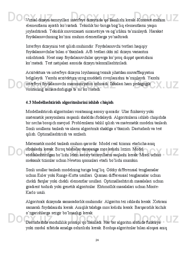 Vizual dizayn tamoyillari interfeys dizaynida qo’llanilishi kerak. Kontrast muhim 
elementlarni ajratib ko’rsatadi. Tekislik bir-biriga bog’liq elementlarni yaqin 
joylashtiradi. Tekislik muvozanati simmetriya va og’irlikni ta’minlaydi. Harakat 
foydalanuvchining ko’zini muhim elementlarga yo’naltiradi.
Interfeys dizaynini test qilish muhimdir. Foydalanuvchi testlari haqiqiy 
foydalanuvchilar bilan o’tkaziladi. A/B testlari ikki xil dizayn variantini 
solishtiradi. Heat map foydalanuvchilar qayerga ko’proq diqqat qaratishini 
ko’rsatadi. Test natijalari asosida dizayn takomillashtiriladi.
Arxitektura va interfeys dizayni loyihaning texnik jihatdan muvaffaqiyatini 
belgilaydi. Yaxshi arxitektura uzog muddatli rivojlanishni ta’minlaydi. Yaxshi 
interfeys foydalanuvchi mamnuniyatini oshiradi. Ikkalasi ham pedagogik 
vositaning samaradorligiga ta’sir ko’rsatadi.
4.3 Modellashtirish algoritmlarini ishlab chiqish
Modellashtirish algoritmlari vositaning asosiy qismidir. Ular fizikaviy yoki 
matematik jarayonlarni raqamli shaklda ifodalaydi. Algoritmlarni ishlab chiqishda 
bir necha bosqich mavjud. Problemlarni tahlil qilish va matematik modelni tanlash.
Sonli usullarni tanlash va ularni algoritmik shaklga o’tkazish. Dasturlash va test 
qilish. Optimallashtirish va sozlash.
Matematik model tanlash muhim qarordir. Model real tizimni etarlicha aniq 
ifodalashi kerak. Biroq talabalar darajasiga mos kelishi lozim. Model 
soddalashtirilgan bo’lishi lekin asosiy tamoyillarni saqlashi kerak. Misol uchun 
mekanik tizimlar uchun Newton qonunlari etarli bo’lishi mumkin.
Sonli usullar tanlash modelning turiga bog’liq. Oddiy differensial tenglamalar 
uchun Euler yoki Runge-Kutta usullari. Qisman differensial tenglamalar uchun 
chekli farqlar yoki chekli elementlar usullari. Optimallashtirish masalalari uchun 
gradient tushish yoki genetik algoritmlar. Ehtimollik masalalari uchun Monte-
Karlo usuli.
Algoritmik dizaynda samaradorlik muhimdir. Algoritm tez ishlashi kerak. Xotirani
samarali foydalanishi kerak. Aniqlik talabga mos kelishi kerak. Barqarorlik kichik 
o’zgarishlarga sezgir bo’lmasligi kerak.
Dasturlashda modullilik prinsipi qo’llaniladi. Har bir algoritm alohida funksiya 
yoki modul sifatida amalga oshirilishi kerak. Boshqa algoritmlar bilan aloqasi aniq 
24 