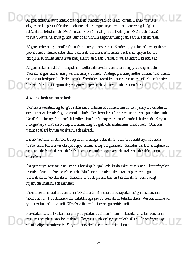 Algoritmlarni avtomatik test qilish imkoniyati bo’lishi kerak. Birlik testlari 
algoritm to’g’ri ishlashini tekshiradi. Integratsiya testlari tizimning to’g’ri 
ishlashini tekshiradi. Performance testlari algoritm tezligini tekshiradi. Load 
testlari katta hajmdagi ma’lumotlar uchun algoritmning ishlashini tekshiradi.
Algoritmlarni optimallashtirish doimiy jarayondir. Kodni qayta ko’rib chiqish va 
yaxshilash. Samaradorlikni oshirish uchun matematik usullarni qayta ko’rib 
chiqish. Keshlashtirish va natijalarni saqlash. Parallel va asinxron hisoblash.
Algoritmlarni ishlab chiqish modellashtiruvchi vositalarning yurak qismidir. 
Yaxshi algoritmlar aniq va tez natija beradi. Pedagogik maqsadlar uchun tushunarli
va vizuallashgan bo’lishi kerak. Foydalanuvchi bilan o’zaro ta’sir qilish imkonini 
berishi kerak. O’rganish jarayonini qiziqarli va samarali qilishi kerak.
4.4 Testlash va baholash
Testlash vositaning to’g’ri ishlashini tekshirish uchun zarur. Bu jarayon xatolarni 
aniqlash va tuzatishga xizmat qiladi. Testlash turli bosqichlarda amalga oshiriladi. 
Dastlabki bosqichda birlik testlari har bir komponentni alohida tekshiradi. Keyin 
integratsiya testlari komponentlarning birgalikda ishlashini tekshiradi. Oxirida 
tizim testlari butun vosita ni tekshiradi.
Birlik testlari dastlabki bosqichda amalga oshiriladi. Har bir funktsiya alohida 
testlanadi. Kirish va chiqish qiymatlari aniq belgilanadi. Xatolar darhol aniqlanadi 
va tuzatiladi. Automatik birlik testlari kod o’zgarganida avtomatik ishlatilishi 
mumkin.
Integratsiya testlari turli modullarning birgalikda ishlashini tekshiradi. Interfeyslar 
orqali o’zaro ta’sir tekshiriladi. Ma’lumotlar almashinuvi to’g’ri amalga 
oshirilishini tekshiriladi. Xatolarni boshqarish tizimi tekshiriladi. Real vaqt 
rejimida ishlash tekshiriladi.
Tizim testlari butun vosita ni tekshiradi. Barcha funktsiyalar to’g’ri ishlashini 
tekshiriladi. Foydalanuvchi talablariga javob berishini tekshiriladi. Performance va
yuk testlari o’tkaziladi. Xavfsizlik testlari amalga oshiriladi.
Foydalanuvchi testlari haqiqiy foydalanuvchilar bilan o’tkaziladi. Ular vosita ni 
real sharoitda sinab ko’rishadi. Foydalanish qulayligi tekshiriladi. Interfeysning 
intuitivligi baholanadi. Foydalanuvchi tajribasi tahli qilinadi.
26 