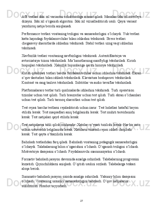 A/B testlari ikki xil variantni solishtirishga xizmat qiladi. Masalan ikki xil interfeys
dizayni. Ikki xil o’rganish algoritmi. Ikki xil vizuallashtirish usuli. Qaysi variant 
yaxshiroq natija berishi aniqlanadi.
Performance testlari vositaning tezligini va samaradorligini o’lchaydi. Yuk testlari 
katta hajmdagi foydalanuvchilar bilan ishlashni tekshiradi. Stress testlari 
chegaraviy sharoitlarda ishlashni tekshiradi. Stabil testlari uzog vaqt ishlashni 
tekshiradi.
Xavfsizlik testlari vositaning xavfsizligini tekshiradi. Autentifikatsiya va 
avtorizatsiya tizimi tekshiriladi. Ma’lumotlarning maxfiyligi tekshiriladi. Kirish 
huquqlari tekshiriladi. Xakerlik hujumlariga qarshi himoya tekshiriladi.
Kirish qobiliyati testlari barcha foydalanuvchilar uchun ishlashini tekshiradi. Ekran
o’quv dasturlari bilan ishlash tekshiriladi. Klaviatura boshqaruvi tekshiriladi. 
Kontrast va rang tanlovi tekshiriladi. Subtitrlar va audio tavsiflar tekshiriladi.
Platformalararo testlar turli qurilmalarda ishlashini tekshiradi. Turli operatsion 
tizimlar uchun test qilish. Turli brauzerlar uchun test qilish. Turli ekran o’lchamlari
uchun test qilish. Turli tarmoq sharoitlari uchun test qilish.
Test rejasi barcha testlarni rejalashtirish uchun zarur. Test holatlari batafsil bayon 
etilishi kerak. Test maqsadlari aniq belgilanishi kerak. Test muhiti tasvirlanishi 
kerak. Test natijalari qayd etilishi kerak.
Test natijalarini tahli qilish muhimdir. Xatolar ro’yxati tuzilishi kerak. Har bir xato
uchun ustuvorlik belgilanishi kerak. Xatolarni tuzatish rejasi ishlab chiqilishi 
kerak. Test qayta o’tkazilishi kerak.
Baholash testlashdan farq qiladi. Baholash vositaning pedagogik samaradorligini 
o’lchaydi. Talabalarning bilim o’zgarishini o’lchash. O’rganish tezligini o’lchash. 
Motivatsiya darajasini o’lchash. Foydalanuvchi mamnuniyatini o’lchash.
Formativ baholash jarayon davomida amalga oshiriladi. Talabalarning progressini 
kuzatish. Qiyinchiliklarni aniqlash. O’qitish usulini sozlash. Talabalarga teskari 
aloqa berish.
Summativ baholash jarayon oxirida amalga oshiriladi. Yakuniy bilim darajasini 
o’lchash. Vositaning umumiy samaradorligini baholash. O’quv natijalarini 
solishtirish. Hisobot tayyorlash.
27 