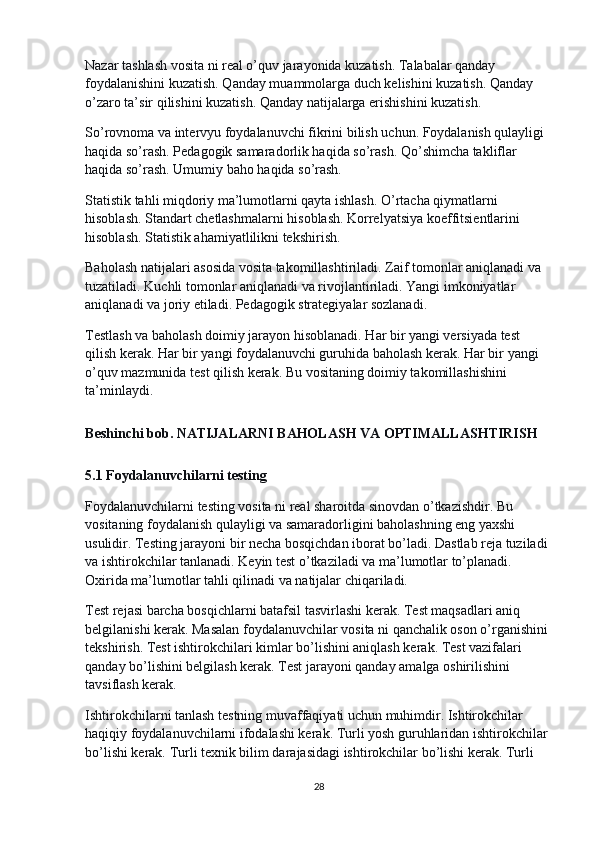 Nazar tashlash vosita ni real o’quv jarayonida kuzatish. Talabalar qanday 
foydalanishini kuzatish. Qanday muammolarga duch kelishini kuzatish. Qanday 
o’zaro ta’sir qilishini kuzatish. Qanday natijalarga erishishini kuzatish.
So’rovnoma va intervyu foydalanuvchi fikrini bilish uchun. Foydalanish qulayligi 
haqida so’rash. Pedagogik samaradorlik haqida so’rash. Qo’shimcha takliflar 
haqida so’rash. Umumiy baho haqida so’rash.
Statistik tahli miqdoriy ma’lumotlarni qayta ishlash. O’rtacha qiymatlarni 
hisoblash. Standart chetlashmalarni hisoblash. Korrelyatsiya koeffitsientlarini 
hisoblash. Statistik ahamiyatlilikni tekshirish.
Baholash natijalari asosida vosita takomillashtiriladi. Zaif tomonlar aniqlanadi va 
tuzatiladi. Kuchli tomonlar aniqlanadi va rivojlantiriladi. Yangi imkoniyatlar 
aniqlanadi va joriy etiladi. Pedagogik strategiyalar sozlanadi.
Testlash va baholash doimiy jarayon hisoblanadi. Har bir yangi versiyada test 
qilish kerak. Har bir yangi foydalanuvchi guruhida baholash kerak. Har bir yangi 
o’quv mazmunida test qilish kerak. Bu vositaning doimiy takomillashishini 
ta’minlaydi.
B esh in chi   bob . NATIJALARNI BAHOLASH VA OPTIMALLASHTIRISH
5.1 Foydalanuvchilarni testing
Foydalanuvchilarni testing vosita ni real sharoitda sinovdan o’tkazishdir. Bu 
vositaning foydalanish qulayligi va samaradorligini baholashning eng yaxshi 
usulidir. Testing jarayoni bir necha bosqichdan iborat bo’ladi. Dastlab reja tuziladi 
va ishtirokchilar tanlanadi. Keyin test o’tkaziladi va ma’lumotlar to’planadi. 
Oxirida ma’lumotlar tahli qilinadi va natijalar chiqariladi.
Test rejasi barcha bosqichlarni batafsil tasvirlashi kerak. Test maqsadlari aniq 
belgilanishi kerak. Masalan foydalanuvchilar vosita ni qanchalik oson o’rganishini 
tekshirish. Test ishtirokchilari kimlar bo’lishini aniqlash kerak. Test vazifalari 
qanday bo’lishini belgilash kerak. Test jarayoni qanday amalga oshirilishini 
tavsiflash kerak.
Ishtirokchilarni tanlash testning muvaffaqiyati uchun muhimdir. Ishtirokchilar 
haqiqiy foydalanuvchilarni ifodalashi kerak. Turli yosh guruhlaridan ishtirokchilar 
bo’lishi kerak. Turli texnik bilim darajasidagi ishtirokchilar bo’lishi kerak. Turli 
28 