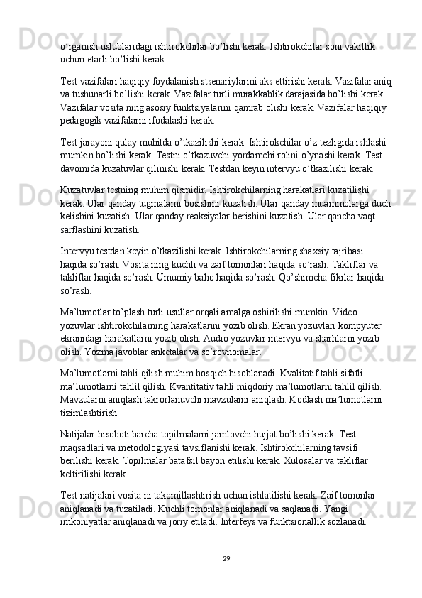o’rganish uslublaridagi ishtirokchilar bo’lishi kerak. Ishtirokchilar soni vakillik 
uchun etarli bo’lishi kerak.
Test vazifalari haqiqiy foydalanish stsenariylarini aks ettirishi kerak. Vazifalar aniq
va tushunarli bo’lishi kerak. Vazifalar turli murakkablik darajasida bo’lishi kerak. 
Vazifalar vosita ning asosiy funktsiyalarini qamrab olishi kerak. Vazifalar haqiqiy 
pedagogik vazifalarni ifodalashi kerak.
Test jarayoni qulay muhitda o’tkazilishi kerak. Ishtirokchilar o’z tezligida ishlashi 
mumkin bo’lishi kerak. Testni o’tkazuvchi yordamchi rolini o’ynashi kerak. Test 
davomida kuzatuvlar qilinishi kerak. Testdan keyin intervyu o’tkazilishi kerak.
Kuzatuvlar testning muhim qismidir. Ishtirokchilarning harakatlari kuzatilishi 
kerak. Ular qanday tugmalarni bosishini kuzatish. Ular qanday muammolarga duch
kelishini kuzatish. Ular qanday reaksiyalar berishini kuzatish. Ular qancha vaqt 
sarflashini kuzatish.
Intervyu testdan keyin o’tkazilishi kerak. Ishtirokchilarning shaxsiy tajribasi 
haqida so’rash. Vosita ning kuchli va zaif tomonlari haqida so’rash. Takliflar va 
takliflar haqida so’rash. Umumiy baho haqida so’rash. Qo’shimcha fikrlar haqida 
so’rash.
Ma’lumotlar to’plash turli usullar orqali amalga oshirilishi mumkin. Video 
yozuvlar ishtirokchilarning harakatlarini yozib olish. Ekran yozuvlari kompyuter 
ekranidagi harakatlarni yozib olish. Audio yozuvlar intervyu va sharhlarni yozib 
olish. Yozma javoblar anketalar va so’rovnomalar.
Ma’lumotlarni tahli qilish muhim bosqich hisoblanadi. Kvalitatif tahli sifatli 
ma’lumotlarni tahlil qilish. Kvantitativ tahli miqdoriy ma’lumotlarni tahlil qilish. 
Mavzularni aniqlash takrorlanuvchi mavzularni aniqlash. Kodlash ma’lumotlarni 
tizimlashtirish.
Natijalar hisoboti barcha topilmalarni jamlovchi hujjat bo’lishi kerak. Test 
maqsadlari va metodologiyasi tavsiflanishi kerak. Ishtirokchilarning tavsifi 
berilishi kerak. Topilmalar batafsil bayon etilishi kerak. Xulosalar va takliflar 
keltirilishi kerak.
Test natijalari vosita ni takomillashtirish uchun ishlatilishi kerak. Zaif tomonlar 
aniqlanadi va tuzatiladi. Kuchli tomonlar aniqlanadi va saqlanadi. Yangi 
imkoniyatlar aniqlanadi va joriy etiladi. Interfeys va funktsionallik sozlanadi.
29 
