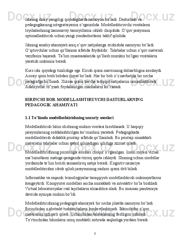 Ishning ilmiy yangiligi quyidagilarda namoyon bo’ladi. Dasturlash va 
pedagogikaning integratsiyasini o’rganishda. Modellashtiruvchi vositalarni 
loyihalashning zamonaviy tamoyillarini ishlab chiqishda. O’quv jarayonini 
optimallashtirish uchun yangi yondashuvlarni taklif qilishda.
Ishning amaliy ahamiyati aniq o’quv natijalariga erishishda namoyon bo’ladi. 
O’qituvchilar uchun qo’llanma sifatida foydalidir. Talabalar uchun o’quv materiali 
vazifasini bajaradi. Ta’lim muassasalarida qo’llash mumkin bo’lgan vositalarni 
yaratish imkonini beradi.
Kurs ishi quyidagi tuzilishga ega. Kirish qismi mavzuning dolzarbligini asoslaydi. 
Asosiy qism besh bobdan iborat bo’ladi. Har bir bob o’z navbatida bir necha 
paragrafga bo’linadi. Xulosa qismi barcha tadqiqot natijalarini umumlashtiradi. 
Adabiyotlar ro’yxati foydalanilgan manbalarni ko’rsatadi.
BIRINCHI BOB. MODELLASHTIRUVCHI DASTURLARNING 
PEDAGOGIK AHAMIYATI
1.1 Ta’limda modellashtirishning nazariy asoslari
Modellashtirish bilim olishning muhim vositasi hisoblanadi. U haqiqiy 
jarayonlarning soddalashtirilgan ko’rinishini yaratadi. Pedagogikada 
modellashtirish didaktik printsip sifatida qo’llaniladi. Bu printsip murakkab 
materialni talabalar uchun qabul qilinadigan qilishga xizmat qiladi.
Modellashtirishning psixologik asoslari chuqur o’rganilgan. Inson miyasi vizual 
ma’lumotlarni matnga qaraganda tezroq qayta ishlaydi. Shuning uchun modellar 
yordamida ta’lim berish samaraliroq natija beradi. Kognitiv nazariya 
modellashtirishni idrok qilish jarayonining muhim qismi deb biladi.
Informatika va raqamli texnologiyalar taraqqiyoti modellashtirish imkoniyatlarini 
kengaytirdi. Kompyuter modellari ancha murakkab va interaktiv bo’la boshladi. 
Virtual laboratoriyalar real tajribalarni almashtira oladi. Bu xususan pandemiya 
davrida ayniqsa muhim bo’ldi.
Modellashtirishning pedagogik ahamiyati bir necha jihatda namoyon bo’ladi. 
Birinchidan u abstrakt tushunchalarni konkretlashtiradi. Ikkinchidin o’quv 
materialini qiziqarli qiladi. Uchinchidan talabalarning faolligini oshiradi. 
To’rtinchidan bilimlarni uzoq muddatli xotirada saqlashga yordam beradi.
3 