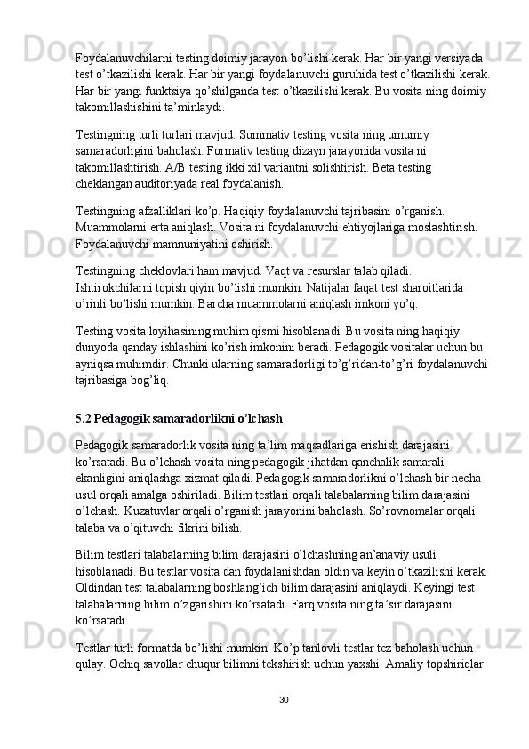 Foydalanuvchilarni testing doimiy jarayon bo’lishi kerak. Har bir yangi versiyada 
test o’tkazilishi kerak. Har bir yangi foydalanuvchi guruhida test o’tkazilishi kerak.
Har bir yangi funktsiya qo’shilganda test o’tkazilishi kerak. Bu vosita ning doimiy 
takomillashishini ta’minlaydi.
Testingning turli turlari mavjud. Summativ testing vosita ning umumiy 
samaradorligini baholash. Formativ testing dizayn jarayonida vosita ni 
takomillashtirish. A/B testing ikki xil variantni solishtirish. Beta testing 
cheklangan auditoriyada real foydalanish.
Testingning afzalliklari ko’p. Haqiqiy foydalanuvchi tajribasini o’rganish. 
Muammolarni erta aniqlash. Vosita ni foydalanuvchi ehtiyojlariga moslashtirish. 
Foydalanuvchi mamnuniyatini oshirish.
Testingning cheklovlari ham mavjud. Vaqt va resurslar talab qiladi. 
Ishtirokchilarni topish qiyin bo’lishi mumkin. Natijalar faqat test sharoitlarida 
o’rinli bo’lishi mumkin. Barcha muammolarni aniqlash imkoni yo’q.
Testing vosita loyihasining muhim qismi hisoblanadi. Bu vosita ning haqiqiy 
dunyoda qanday ishlashini ko’rish imkonini beradi. Pedagogik vositalar uchun bu 
ayniqsa muhimdir. Chunki ularning samaradorligi to’g’ridan-to’g’ri foydalanuvchi 
tajribasiga bog’liq.
5.2 Pedagogik samaradorlikni o’lchash
Pedagogik samaradorlik vosita ning ta’lim maqsadlariga erishish darajasini 
ko’rsatadi. Bu o’lchash vosita ning pedagogik jihatdan qanchalik samarali 
ekanligini aniqlashga xizmat qiladi. Pedagogik samaradorlikni o’lchash bir necha 
usul orqali amalga oshiriladi. Bilim testlari orqali talabalarning bilim darajasini 
o’lchash. Kuzatuvlar orqali o’rganish jarayonini baholash. So’rovnomalar orqali 
talaba va o’qituvchi fikrini bilish.
Bilim testlari talabalarning bilim darajasini o’lchashning an’anaviy usuli 
hisoblanadi. Bu testlar vosita dan foydalanishdan oldin va keyin o’tkazilishi kerak. 
Oldindan test talabalarning boshlang’ich bilim darajasini aniqlaydi. Keyingi test 
talabalarning bilim o’zgarishini ko’rsatadi. Farq vosita ning ta’sir darajasini 
ko’rsatadi.
Testlar turli formatda bo’lishi mumkin. Ko’p tanlovli testlar tez baholash uchun 
qulay. Ochiq savollar chuqur bilimni tekshirish uchun yaxshi. Amaliy topshiriqlar 
30 