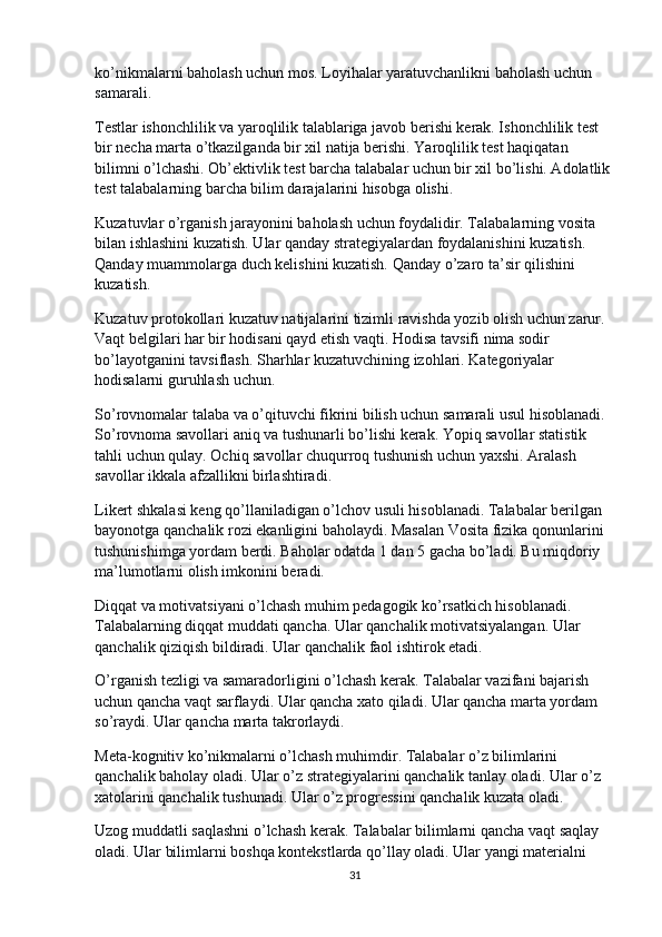 ko’nikmalarni baholash uchun mos. Loyihalar yaratuvchanlikni baholash uchun 
samarali.
Testlar ishonchlilik va yaroqlilik talablariga javob berishi kerak. Ishonchlilik test 
bir necha marta o’tkazilganda bir xil natija berishi. Yaroqlilik test haqiqatan 
bilimni o’lchashi. Ob’ektivlik test barcha talabalar uchun bir xil bo’lishi. Adolatlik 
test talabalarning barcha bilim darajalarini hisobga olishi.
Kuzatuvlar o’rganish jarayonini baholash uchun foydalidir. Talabalarning vosita 
bilan ishlashini kuzatish. Ular qanday strategiyalardan foydalanishini kuzatish. 
Qanday muammolarga duch kelishini kuzatish. Qanday o’zaro ta’sir qilishini 
kuzatish.
Kuzatuv protokollari kuzatuv natijalarini tizimli ravishda yozib olish uchun zarur. 
Vaqt belgilari har bir hodisani qayd etish vaqti. Hodisa tavsifi nima sodir 
bo’layotganini tavsiflash. Sharhlar kuzatuvchining izohlari. Kategoriyalar 
hodisalarni guruhlash uchun.
So’rovnomalar talaba va o’qituvchi fikrini bilish uchun samarali usul hisoblanadi. 
So’rovnoma savollari aniq va tushunarli bo’lishi kerak. Yopiq savollar statistik 
tahli uchun qulay. Ochiq savollar chuqurroq tushunish uchun yaxshi. Aralash 
savollar ikkala afzallikni birlashtiradi.
Likert shkalasi keng qo’llaniladigan o’lchov usuli hisoblanadi. Talabalar berilgan 
bayonotga qanchalik rozi ekanligini baholaydi. Masalan Vosita fizika qonunlarini 
tushunishimga yordam berdi. Baholar odatda 1 dan 5 gacha bo’ladi. Bu miqdoriy 
ma’lumotlarni olish imkonini beradi.
Diqqat va motivatsiyani o’lchash muhim pedagogik ko’rsatkich hisoblanadi. 
Talabalarning diqqat muddati qancha. Ular qanchalik motivatsiyalangan. Ular 
qanchalik qiziqish bildiradi. Ular qanchalik faol ishtirok etadi.
O’rganish tezligi va samaradorligini o’lchash kerak. Talabalar vazifani bajarish 
uchun qancha vaqt sarflaydi. Ular qancha xato qiladi. Ular qancha marta yordam 
so’raydi. Ular qancha marta takrorlaydi.
Meta-kognitiv ko’nikmalarni o’lchash muhimdir. Talabalar o’z bilimlarini 
qanchalik baholay oladi. Ular o’z strategiyalarini qanchalik tanlay oladi. Ular o’z 
xatolarini qanchalik tushunadi. Ular o’z progressini qanchalik kuzata oladi.
Uzog muddatli saqlashni o’lchash kerak. Talabalar bilimlarni qancha vaqt saqlay 
oladi. Ular bilimlarni boshqa kontekstlarda qo’llay oladi. Ular yangi materialni 
31 