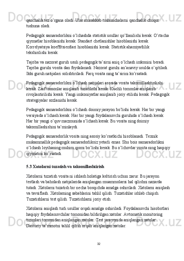 qanchalik tez o’rgana oladi. Ular murakkab tushunchalarni qanchalik chuqur 
tushuna oladi.
Pedagogik samaradorlikni o’lchashda statistik usullar qo’llanilishi kerak. O’rtacha 
qiymatlar hisoblanishi kerak. Standart chetlanishlar hisoblanishi kerak. 
Korrelyatsiya koeffitsientlari hisoblanishi kerak. Statistik ahamiyatlilik 
tekshirilishi kerak.
Tajriba va nazorat guruh usuli pedagogik ta’sirni aniq o’lchash imkonini beradi. 
Tajriba guruhi vosita dan foydalanadi. Nazorat guruhi an’anaviy usulda o’qitiladi. 
Ikki guruh natijalari solishtiriladi. Farq vosita ning ta’sirini ko’rsatadi.
Pedagogik samaradorlikni o’lchash natijalari asosida vosita takomillashtirilishi 
kerak. Zaif tomonlar aniqlanib tuzatilishi kerak. Kuchli tomonlar aniqlanib 
rivojlantirilishi kerak. Yangi imkoniyatlar aniqlanib joriy etilishi kerak. Pedagogik 
strategiyalar sozlanishi kerak.
Pedagogik samaradorlikni o’lchash doimiy jarayon bo’lishi kerak. Har bir yangi 
versiyada o’lchash kerak. Har bir yangi foydalanuvchi guruhida o’lchash kerak. 
Har bir yangi o’quv mazmunida o’lchash kerak. Bu vosita ning doimiy 
takomillashishini ta’minlaydi.
Pedagogik samaradorlik vosita ning asosiy ko’rsatkichi hisoblanadi. Texnik 
mukammallik pedagogik samaradorliksiz yetarli emas. Shu bois samaradorlikni 
o’lchash loyihaning muhim qismi bo’lishi kerak. Bu o’lchovlar vosita ning haqiqiy
qiymatini ko’rsatadi.
5.3 Xatolarni tuzatish va takomillashtirish
Xatolarni tuzatish vosita ni ishlash holatiga keltirish uchun zarur. Bu jarayon 
testlash va baholash natijalarida aniqlangan muammolarni hal qilishni nazarda 
tutadi. Xatolarni tuzatish bir necha bosqichda amalga oshiriladi. Xatolarni aniqlash
va tavsiflash. Xatolarning sabablarini tahlil qilish. Tuzatishlar ishlab chiqish. 
Tuzatishlarni test qilish. Tuzatishlarni joriy etish.
Xatolarni aniqlash turli usullar orqali amalga oshiriladi. Foydalanuvchi hisobotlari 
haqiqiy foydalanuvchilar tomonidan bildirilgan xatolar. Avtomatik monitoring 
tizimlari tomonidan aniqlangan xatolar. Test jarayonida aniqlangan xatolar. 
Dasturiy ta’minotni tahlil qilish orqali aniqlangan xatolar.
32 