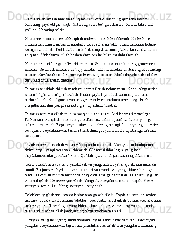 Xatolarni tavsiflash aniq va to’liq bo’lishi kerak. Xatoning qisqacha tavsifi. 
Xatoning qayd etilgan vaqti. Xatoning sodir bo’lgan sharoiti. Xatoni takrorlash 
yo’llari. Xatoning ta’siri.
Xatolarning sabablarini tahlil qilish muhim bosqich hisoblanadi. Kodni ko’rib 
chiqish xatoning manbasini aniqlash. Log fayllarini tahlil qilish xatoning ketma-
ketligini aniqlash. Test holatlarini ko’rib chiqish xatoning takrorlanish shartlarini 
aniqlash. Muhokama qilish boshqa dasturchilar bilan maslahatlashish.
Xatolar turli toifalarga bo’linishi mumkin. Sintaktik xatolar kodning grammatik 
xatolari. Semantik xatolar mantiqiy xatolar. Ishlash xatolari dasturning ishlashidagi
xatolar. Xavfsizlik xatolari himoya tizimidagi xatolar. Moslashuvchanlik xatolari 
turli platformalardagi xatolar.
Tuzatishlar ishlab chiqish xatolarni bartaraf etish uchun zarur. Kodni o’zgartirish 
xatoni to’g’ridan-to’g’ri tuzatish. Kodni qayta loyihalash xatoning sababini 
bartaraf etish. Konfiguratsiyani o’zgartirish tizim sozlamalarini o’zgartirish. 
Hujjatlashtirishni yangilash noto’g’ri hujjatlarni tuzatish.
Tuzatishlarni test qilish muhim bosqich hisoblanadi. Birlik testlari tuzatilgan 
funktsiyani test qilish. Integratsiya testlari tuzatishning boshqa funktsiyalarga 
ta’sirini test qilish. Regressiya testlari tuzatishning oldingi funktsiyalarga ta’sirini 
test qilish. Foydalanuvchi testlari tuzatishning foydalanuvchi tajribasiga ta’sirini 
test qilish.
Tuzatishlarni joriy etish yakuniy bosqich hisoblanadi. Versiyalarni boshqarish 
tizimi orqali yangi versiyani chiqarish. O’zgartirishlar logini yangilash. 
Foydalanuvchilarga xabar berish. Qo’llab-quvvatlash jamoasini ogohlantirish.
Takomillashtirish vosita ni yaxshilash va yangi imkoniyatlar qo’shishni nazarda 
tutadi. Bu jarayon foydalanuvchi talablari va texnologik yangiliklarni hisobga 
oladi. Takomillashtirish bir necha bosqichda amalga oshiriladi. Talablarni yig’ish 
va tahlil qilish. Dizaynni yangilash. Yangi funktsiyalarni ishlab chiqish. Yangi 
versiyani test qilish. Yangi versiyani joriy etish.
Talablarni yig’ish turli manbalardan amalga oshiriladi. Foydalanuvchi so’rovlari 
haqiqiy foydalanuvchilarning talablari. Raqobatni tahlil qilish boshqa vositalarning
imkoniyatlari. Texnologik yangiliklarni kuzatish yangi texnologiyalar. Ijtimoiy 
talablarni hisobga olish jamiyatning o’zgaruvchan talablari.
Dizaynni yangilash yangi funktsiyalarni loyihalashni nazarda tutadi. Interfeysni 
yangilash foydalanuvchi tajribasini yaxshilash. Arxitekturni yangilash tizimning 
33 