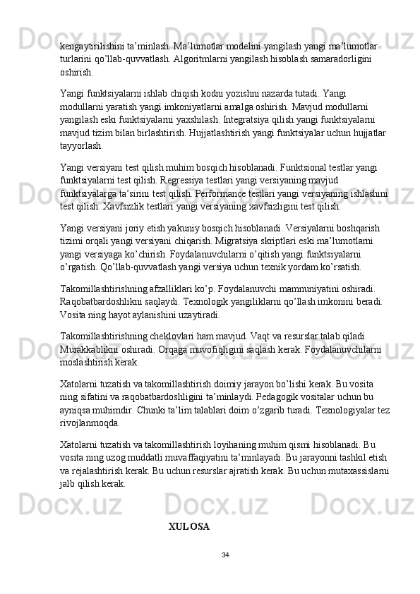 kengaytirilishini ta’minlash. Ma’lumotlar modelini yangilash yangi ma’lumotlar 
turlarini qo’llab-quvvatlash. Algoritmlarni yangilash hisoblash samaradorligini 
oshirish.
Yangi funktsiyalarni ishlab chiqish kodni yozishni nazarda tutadi. Yangi 
modullarni yaratish yangi imkoniyatlarni amalga oshirish. Mavjud modullarni 
yangilash eski funktsiyalarni yaxshilash. Integratsiya qilish yangi funktsiyalarni 
mavjud tizim bilan birlashtirish. Hujjatlashtirish yangi funktsiyalar uchun hujjatlar 
tayyorlash.
Yangi versiyani test qilish muhim bosqich hisoblanadi. Funktsional testlar yangi 
funktsiyalarni test qilish. Regressiya testlari yangi versiyaning mavjud 
funktsiyalarga ta’sirini test qilish. Performance testlari yangi versiyaning ishlashini
test qilish. Xavfsizlik testlari yangi versiyaning xavfsizligini test qilish.
Yangi versiyani joriy etish yakuniy bosqich hisoblanadi. Versiyalarni boshqarish 
tizimi orqali yangi versiyani chiqarish. Migratsiya skriptlari eski ma’lumotlarni 
yangi versiyaga ko’chirish. Foydalanuvchilarni o’qitish yangi funktsiyalarni 
o’rgatish. Qo’llab-quvvatlash yangi versiya uchun texnik yordam ko’rsatish.
Takomillashtirishning afzalliklari ko’p. Foydalanuvchi mamnuniyatini oshiradi. 
Raqobatbardoshlikni saqlaydi. Texnologik yangiliklarni qo’llash imkonini beradi. 
Vosita ning hayot aylanishini uzaytiradi.
Takomillashtirishning cheklovlari ham mavjud. Vaqt va resurslar talab qiladi. 
Murakkablikni oshiradi. Orqaga muvofiqligini saqlash kerak. Foydalanuvchilarni 
moslashtirish kerak.
Xatolarni tuzatish va takomillashtirish doimiy jarayon bo’lishi kerak. Bu vosita 
ning sifatini va raqobatbardoshligini ta’minlaydi. Pedagogik vositalar uchun bu 
ayniqsa muhimdir. Chunki ta’lim talablari doim o’zgarib turadi. Texnologiyalar tez
rivojlanmoqda.
Xatolarni tuzatish va takomillashtirish loyihaning muhim qismi hisoblanadi. Bu 
vosita ning uzog muddatli muvaffaqiyatini ta’minlayadi. Bu jarayonni tashkil etish 
va rejalashtirish kerak. Bu uchun resurslar ajratish kerak. Bu uchun mutaxassislarni
jalb qilish kerak.
                                             XULOSA
34 