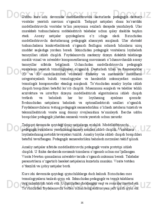 Ushbu   kurs   ishi   davomida   modellashtiruvchi   dasturlarda   pedagogik   dasturiy
vositalar   yaratish   mavzusi   o’rganildi.   Tadqiqot   natijalari   shuni   ko’rsatdiki
modellashtiruvchi   vositalar   ta’lim   jarayonini   sezilarli   darajada   yaxshilaydi.   Ular
murakkab   tushunchalarni   soddalashtirib   talabalar   uchun   qulay   shaklda   taqdim
etadi.   Asosiy   natijalar   quyidagilarni   o’z   ichiga   oladi.   Birinchidan
modellashtiruvchi   dasturlarning   pedagogik   ahamiyati   aniqlandi.   Ular   abstrakt
tushunchalarni   konkretlashtiradi   o’rganish   faolligini   oshiradi   bilimlarni   uzoq
muddat   saqlashga   yordam   beradi.   Ikkinchidan   pedagogik   vositalarni   loyihalash
tamoyillari   ishlab   chiqildi.   Foydalanuvchi   markaziy   dizayn   didaktik   talablarga
moslik vizual va interaktiv komponentlarning muvozanati o’lchanuvchanlik asosiy
tamoyillar   sifatida   belgilandi.   Uchinchidan   modellashtiruvchi   pedagogik
vositalarni   yaratish   texnologiyalari   o’rganildi.   Dasturlash   tillari   va   frameworklar
2D   va   3D   modellashtirish   vositalari   fizikaviy   va   matematik   modellarni
integratsiyalash   bulutli   texnologiyalar   va   hamkorlik   imkoniyatlari   muhim
texnologik   komponentlar   ekanligi   aniqlandi.   To’rtinchidan   amaliy   loyiha   ishlab
chiqish bosqichlari  batafsil  ko’rib chiqildi. Muammoni aniqlash va talablar tahlili
arxitektura   va   interfeys   dizayni   modellashtirish   algoritmlarini   ishlab   chiqish
testlash   va   baholash   har   bir   loyihaning   ajralmas   qismidir.
Beshinchidan   natijalarni   baholash   va   optimallashtirish   usullari   o’rganildi.
Foydalanuvchilarni testing pedagogik samaradorlikni o’lchash xatolarni tuzatish va
takomillashtirish   vosita   ning   doimiy   rivojlanishini   ta’minlaydi.   Barcha   ushbu
bosqichlar pedagogik jihatdan samarali vosita yaratish uchun zarurdir.
Tadqiqot davomida quyidagi ilmiy natijalarga erishildi. Modellashtiruvchi 
pedagogik vositalarni yaratishning nazariy asoslari ishlab chiqildi. Vositalarni 
loyihalashning metodik tavsiyalari tuzildi. Amaliy loyiha ishlab chiqish bosqichlari
batafsil tavsiflangan. Pedagogik samaradorlikni baholash mezonlari taklif qilindi.
Amaliy natijalar sifatida modellashtiruvchi pedagogik vosita prototipi ishlab 
chiqildi. U fizika darslarida mexanik tizimlarni o’rganish uchun mo’ljallangan. 
Vosita Newton qonunlarini interaktiv tarzda o’rganish imkonini beradi. Talabalar 
parametrlarni o’zgartirib harakat natijalarini kuzatishi mumkin. Vosita testdan 
o’tkazildi va ijobiy natijalar berdi.
Kurs ishi davomida quyidagi qiyinchiliklarga duch kalindi. Birinchidan mos 
texnologiyalarni tanlash qiyin edi. Ikkinchidan pedagogik va texnik talablarni 
uyg’unlashtirish talab etdi. Uchinchidan cheklangan vaqt va resurslar mavjud edi. 
To’rtinchidan foydalanuvchi testlari uchun keng auditoriyani jalb qilish qiyin edi.
35 