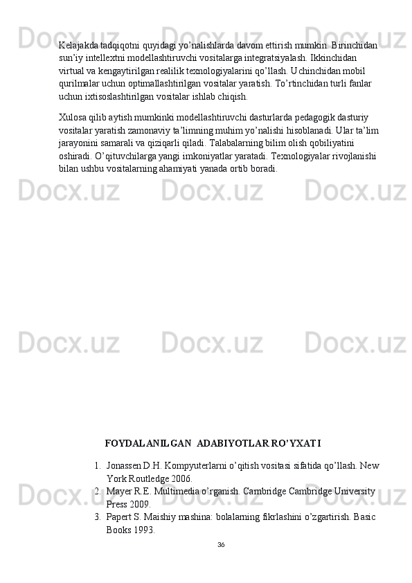 Kelajakda tadqiqotni quyidagi yo’nalishlarda davom ettirish mumkin. Birinchidan 
sun’iy intellextni modellashtiruvchi vositalarga integratsiyalash. Ikkinchidan 
virtual va kengaytirilgan realilik texnologiyalarini qo’llash. Uchinchidan mobil 
qurilmalar uchun optimallashtirilgan vositalar yaratish. To’rtinchidan turli fanlar 
uchun ixtisoslashtirilgan vositalar ishlab chiqish.
Xulosa qilib aytish mumkinki modellashtiruvchi dasturlarda pedagogik dasturiy 
vositalar yaratish zamonaviy ta’limning muhim yo’nalishi hisoblanadi. Ular ta’lim 
jarayonini samarali va qiziqarli qiladi. Talabalarning bilim olish qobiliyatini 
oshiradi. O’qituvchilarga yangi imkoniyatlar yaratadi. Texnologiyalar rivojlanishi 
bilan ushbu vositalarning ahamiyati yanada ortib boradi.
                     FOYDALANILGAN   ADABIYOTLAR RO’YXATI
1. Jonassen D.H. Kompyuterlarni o’qitish vositasi sifatida qo’llash. New 
York Routledge 2006.
2. Mayer R.E. Multimedia o’rganish. Cambridge Cambridge University 
Press 2009.
3. Papert S. Maishiy mashina: bolalarning fikrlashini o’zgartirish. Basic 
Books 1993.
36 