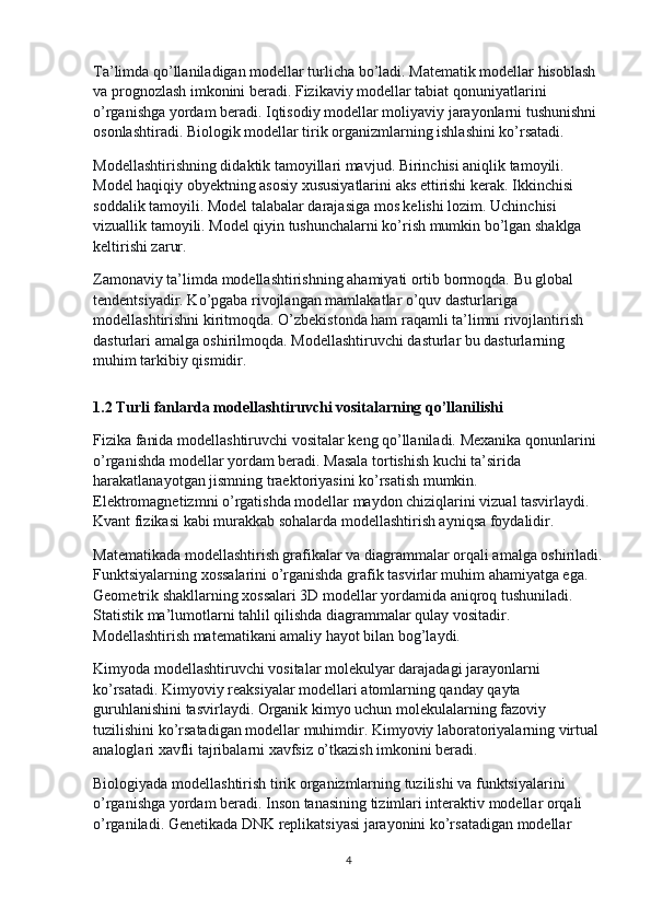 Ta’limda qo’llaniladigan modellar turlicha bo’ladi. Matematik modellar hisoblash 
va prognozlash imkonini beradi. Fizikaviy modellar tabiat qonuniyatlarini 
o’rganishga yordam beradi. Iqtisodiy modellar moliyaviy jarayonlarni tushunishni 
osonlashtiradi. Biologik modellar tirik organizmlarning ishlashini ko’rsatadi.
Modellashtirishning didaktik tamoyillari mavjud. Birinchisi aniqlik tamoyili. 
Model haqiqiy obyektning asosiy xususiyatlarini aks ettirishi kerak. Ikkinchisi 
soddalik tamoyili. Model talabalar darajasiga mos kelishi lozim. Uchinchisi 
vizuallik tamoyili. Model qiyin tushunchalarni ko’rish mumkin bo’lgan shaklga 
keltirishi zarur.
Zamonaviy ta’limda modellashtirishning ahamiyati ortib bormoqda. Bu global 
tendentsiyadir. Ko’pgaba rivojlangan mamlakatlar o’quv dasturlariga 
modellashtirishni kiritmoqda. O’zbekistonda ham raqamli ta’limni rivojlantirish 
dasturlari amalga oshirilmoqda. Modellashtiruvchi dasturlar bu dasturlarning 
muhim tarkibiy qismidir.
1.2 Turli fanlarda modellashtiruvchi vositalarning qo’llanilishi
Fizika fanida modellashtiruvchi vositalar keng qo’llaniladi. Mexanika qonunlarini 
o’rganishda modellar yordam beradi. Masala tortishish kuchi ta’sirida 
harakatlanayotgan jismning traektoriyasini ko’rsatish mumkin. 
Elektromagnetizmni o’rgatishda modellar maydon chiziqlarini vizual tasvirlaydi. 
Kvant fizikasi kabi murakkab sohalarda modellashtirish ayniqsa foydalidir.
Matematikada modellashtirish grafikalar va diagrammalar orqali amalga oshiriladi.
Funktsiyalarning xossalarini o’rganishda grafik tasvirlar muhim ahamiyatga ega. 
Geometrik shakllarning xossalari 3D modellar yordamida aniqroq tushuniladi. 
Statistik ma’lumotlarni tahlil qilishda diagrammalar qulay vositadir. 
Modellashtirish matematikani amaliy hayot bilan bog’laydi.
Kimyoda modellashtiruvchi vositalar molekulyar darajadagi jarayonlarni 
ko’rsatadi. Kimyoviy reaksiyalar modellari atomlarning qanday qayta 
guruhlanishini tasvirlaydi. Organik kimyo uchun molekulalarning fazoviy 
tuzilishini ko’rsatadigan modellar muhimdir. Kimyoviy laboratoriyalarning virtual 
analoglari xavfli tajribalarni xavfsiz o’tkazish imkonini beradi.
Biologiyada modellashtirish tirik organizmlarning tuzilishi va funktsiyalarini 
o’rganishga yordam beradi. Inson tanasining tizimlari interaktiv modellar orqali 
o’rganiladi. Genetikada DNK replikatsiyasi jarayonini ko’rsatadigan modellar 
4 
