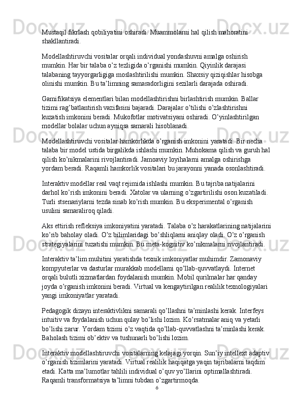 Mustaqil fikrlash qobiliyatini oshiradi. Muammolarni hal qilish mahoratini 
shakllantiradi.
Modellashtiruvchi vositalar orqali individual yondashuvni amalga oshirish 
mumkin. Har bir talaba o’z tezligida o’rganishi mumkin. Qiyinlik darajasi 
talabaning tayyorgarligiga moslashtirilishi mumkin. Shaxsiy qiziqishlar hisobga 
olinishi mumkin. Bu ta’limning samaradorligini sezilarli darajada oshiradi.
Gamifikatsiya elementlari bilan modellashtirishni birlashtirish mumkin. Ballar 
tizimi rag’batlantirish vazifasini bajaradi. Darajalar o’tilishi o’zlashtirishni 
kuzatish imkonini beradi. Mukofotlar motivatsiyani oshiradi. O’yinlashtirilgan 
modellar bolalar uchun ayniqsa samarali hisoblanadi.
Modellashtiruvchi vositalar hamkorlikda o’rganish imkonini yaratadi. Bir necha 
talaba bir model ustida birgalikda ishlashi mumkin. Muhokama qilish va guruh hal 
qilish ko’nikmalarini rivojlantiradi. Jamoaviy loyihalarni amalga oshirishga 
yordam beradi. Raqamli hamkorlik vositalari bu jarayonni yanada osonlashtiradi.
Interaktiv modellar real vaqt rejimida ishlashi mumkin. Bu tajriba natijalarini 
darhol ko’rish imkonini beradi. Xatolar va ularning o’zgartirilishi oson kuzatiladi. 
Turli stsenariylarni tezda sinab ko’rish mumkin. Bu eksperimental o’rganish 
usulini samaraliroq qiladi.
Aks ettirish refleksiya imkoniyatini yaratadi. Talaba o’z harakatlarining natijalarini
ko’rib baholay oladi. O’z bilimlaridagi bo’shliqlarni aniqlay oladi. O’z o’rganish 
strategiyalarini tuzatishi mumkin. Bu meta-kognitiv ko’nikmalarni rivojlantiradi.
Interaktiv ta’lim muhitini yaratishda texnik imkoniyatlar muhimdir. Zamonaviy 
kompyuterlar va dasturlar murakkab modellarni qo’llab-quvvatlaydi. Internet 
orqali bulutli xizmatlardan foydalanish mumkin. Mobil qurilmalar har qanday 
joyda o’rganish imkonini beradi. Virtual va kengaytirilgan realilik texnologiyalari 
yangi imkoniyatlar yaratadi.
Pedagogik dizayn interaktivlikni samarali qo’llashni ta’minlashi kerak. Interfeys 
intuitiv va foydalanish uchun qulay bo’lishi lozim. Ko’rsatmalar aniq va yetarli 
bo’lishi zarur. Yordam tizimi o’z vaqtida qo’llab-quvvatlashni ta’minlashi kerak. 
Baholash tizimi ob’ektiv va tushunarli bo’lishi lozim.
Interaktiv modellashtiruvchi vositalarning kelajagi yorqin. Sun’iy intellext adaptiv 
o’rganish tizimlarini yaratadi. Virtual realilik haqiqatga yaqin tajribalarni taqdim 
etadi. Katta ma’lumotlar tahlili individual o’quv yo’llarini optimallashtiradi. 
Raqamli transformatsiya ta’limni tubdan o’zgartirmoqda.
6 