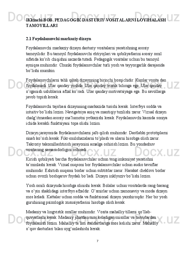 IKkinchi BOB. PEDAGOGIK DASTURIY VOSITALARNI LOYIHALASH 
TAMOYILLARI
2.1 Foydalanuvchi markaziy dizayn
Foydalanuvchi markaziy dizayn dasturiy vositalarni yaratishning asosiy 
tamoyilidir. Bu tamoyil foydalanuvchi ehtiyojlari va qobiliyatlarini asosiy omil 
sifatida ko’rib chiqishni nazarda tutadi. Pedagogik vositalar uchun bu tamoyil 
ayniqsa muhimdir. Chunki foydalanuvchilar turli yosh va tayyorgarlik darajasida 
bo’lishi mumkin.
Foydalanuvchilarni tahli qilish dizaynning birinchi bosqichidir. Kimlar vosita dan 
foydalanadi. Ular qanday yoshda. Ular qanday texnik bilimga ega. Ular qanday 
o’rganish uslublarini afzal ko’radi. Ular qanday motivatsiyaga ega. Bu savollarga 
javob topish kerak.
Foydalanuvchi tajribasi dizaynning markazida turishi kerak. Interfeys sodda va 
intuitiv bo’lishi lozim. Navigatsiya aniq va mantiqiy tuzilishi zarur. Vizual dizayn 
chalg’itmasdan asosiy ma’lumotni yetkazishi kerak. Foydalanuvchi kamida soniya 
ichida kerakli funktsiyani topa olishi lozim.
Dizayn jarayonida foydalanuvchilarni jalb qilish muhimdir. Dastlabki prototiplarni
sinab ko’rish kerak. Fikr-mulohazalarni to’plash va ularni hisobga olish zarur. 
Takroriy takomillashtirish jarayonini amalga oshirish lozim. Bu yondashuv 
vositaning samaradorligini oshiradi.
Kirish qobiliyati barcha foydalanuvchilar uchun teng imkoniyat yaratishni 
ta’minlashi kerak. Vizual nuqsoni bor foydalanuvchilar uchun audio tavsiflar 
muhimdir. Eshitish nuqsoni borlar uchun subtitrlar zarur. Harakat cheklovi borlar 
uchun ovozli boshqaruv foydali bo’ladi. Dizayn inklyuziv bo’lishi lozim.
Yosh omili dizaynda hisobga olinishi kerak. Bolalar uchun vositalarda rang-barang
va o’yin shaklidagi interfeys afzaldir. O’smirlar uchun zamonaviy va moda dizayn 
mos keladi. Kattalar uchun sodda va funktsional dizayn yaxshiroqdir. Har bir yosh 
guruhining psixologik xususiyatlarini hisobga olish kerak.
Madaniy va lingvistik omillar muhimdir. Vosita mahalliy tillarni qo’llab-
quvvatlashi kerak. Madaniy jihatdan mos keladigan misollar va tasvirlardan 
foydalanish lozim. Mahalliy ta’lim standartlariga mos kelishi zarur. Mahalliy 
o’quv dasturlari bilan uyg’unlashishi kerak.
7 