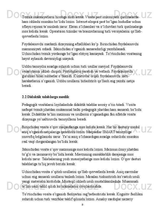 Texnik imkoniyatlarni hisobga olish kerak. Vosita past imkoniyatli qurilmalarda 
ham ishlashi mumkin bo’lishi lozim. Internet aloqasi past bo’lgan hududlar uchun 
oflayn rejimni ta’minlash zarur. Ekran o’lchamlari va o’lchovlari turli qurilmalarga
mos kelishi kerak. Operatsion tizimlar va brauzerlarning turli versiyalarini qo’llab-
quvvatlashi lozim.
Foydalanuvchi markazli dizaynning afzalliklari ko’p. Birinchidan foydalanuvchi 
mamnuniyati oshadi. Ikkinchidan o’rganish samaradorligi yaxshilanadi. 
Uchinchidan texnik yordamga bo’lgan ehtiyoj kamayadi. To’rtinchidan vositaning 
hayot aylanish davomiyligi uzayadi.
Ushbu tamoyilni amalga oshirish uchun turli usullar mavjud. Foydalanuvchi 
senariylarini ishlab chiqish. Prototiplarni yaratish va testlash. Foydalanuvchi 
guruhlari bilan suhbatlar o’tkazish. Kuzatuvlar orqali foydalanuvchi xatti-
harakatlarini o’rganish. Ushbu usullarni birlashtirib qo’llash eng yaxshi natija 
beradi.
2.2 Didaktik talablarga moslik
Pedagogik vositalarni loyihalashda didaktik talablar asosiy o’rin tutadi. Vosita 
nafaqat texnik jihatdan mukammal balki pedagogik jihatdan ham samarali bo’lishi 
kerak. Didaktika ta’lim mazmuni va usullarini o’rganadigan fan sifatida vosita 
dizayniga yo’naltiruvchi tamoyillarni beradi.
Birinchidan vosita o’quv maqsadlariga mos kelishi kerak. Har bir dasturiy modul 
aniq o’rganish natijalariga qaratilishi lozim. Maqsadlar SMART tamoyiliga 
muvofiq belgilanishi zarur. Ya’ni aniq o’lchanadigan amalga oshirilishi mumkin 
real vaqt chegaralangan bo’lishi kerak.
Ikkinchidan vosita o’quv mazmuniga mos kelishi lozim. Mazmun ilmiy jihatdan 
to’g’ri va zamonaviy bo’lishi kerak. Mavzuning murakkablik darajasiga mos 
kelishi zarur. Talabalarning yosh xususiyatlariga mos kelishi lozim. O’quv dasturi 
talablariga to’liq javob berishi kerak.
Uchinchidan vosita o’qitish usullarini qo’llab-quvvatlashi kerak. Aniq mavzular 
uchun eng samarali usullarni tanlash lozim. Masalan tushuntirish-ko’rsatish usuli 
yangi materialni kiritishda. Mustaqil ishlash usuli mustahkamlashda. Muammali 
ta’lim usuli tahlil qilish ko’nikmalarini rivojlantirishda.
To’rtinchidan vosita o’rganish faoliyatini rag’batlantirishi kerak. Kognitiv faollikni
oshirish uchun turli vazifalar taklif qilinishi lozim. Amaliy mashqlar nazariy 
8 