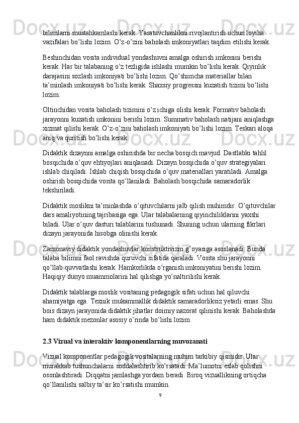 bilimlarni mustahkamlashi kerak. Yaratuvchanlikni rivojlantirish uchun loyiha 
vazifalari bo’lishi lozim. O’z-o’zini baholash imkoniyatlari taqdim etilishi kerak.
Beshinchidan vosita individual yondashuvni amalga oshirish imkonini berishi 
kerak. Har bir talabaning o’z tezligida ishlashi mumkin bo’lishi kerak. Qiyinlik 
darajasini sozlash imkoniyati bo’lishi lozim. Qo’shimcha materiallar bilan 
ta’minlash imkoniyati bo’lishi kerak. Shaxsiy progressni kuzatish tizimi bo’lishi 
lozim.
Oltinchidan vosita baholash tizimini o’z ichiga olishi kerak. Formativ baholash 
jarayonni kuzatish imkonini berishi lozim. Summativ baholash natijani aniqlashga 
xizmat qilishi kerak. O’z-o’zini baholash imkoniyati bo’lishi lozim. Teskari aloqa 
aniq va quritish bo’lishi kerak.
Didaktik dizaynni amalga oshirishda bir necha bosqich mavjud. Dastlabki tahlil 
bosqichida o’quv ehtiyojlari aniqlanadi. Dizayn bosqichida o’quv strategiyalari 
ishlab chiqiladi. Ishlab chiqish bosqichida o’quv materiallari yaratiladi. Amalga 
oshirish bosqichida vosita qo’llaniladi. Baholash bosqichida samaradorlik 
tekshiriladi.
Didaktik moslikni ta’minlashda o’qituvchilarni jalb qilish muhimdir. O’qituvchilar
dars amaliyotining tajribasiga ega. Ular talabalarning qiyinchiliklarini yaxshi 
biladi. Ular o’quv dasturi talablarini tushunadi. Shuning uchun ularning fikrlari 
dizayn jarayonida hisobga olinishi kerak.
Zamonaviy didaktik yondashuvlar konstruktivizm g’oyasiga asoslanadi. Bunda 
talaba bilimni faol ravishda quruvchi sifatida qaraladi. Vosita shu jarayonni 
qo’llab-quvvatlashi kerak. Hamkorlikda o’rganish imkoniyatini berishi lozim. 
Haqiqiy dunyo muammolarini hal qilishga yo’naltirilishi kerak.
Didaktik talablarga moslik vositaning pedagogik sifati uchun hal qiluvchi 
ahamiyatga ega. Texnik mukammallik didaktik samaradorliksiz yetarli emas. Shu 
bois dizayn jarayonida didaktik jihatlar doimiy nazorat qilinishi kerak. Baholashda 
ham didaktik mezonlar asosiy o’rinda bo’lishi lozim.
2.3 Vizual va interaktiv komponentlarning muvozanati
Vizual komponentlar pedagogik vositalarning muhim tarkibiy qismidir. Ular 
murakkab tushunchalarni soddalashtirib ko’rsatadi. Ma’lumotni eslab qolishni 
osonlashtiradi. Diqqatni jamlashga yordam beradi. Biroq vizuallikning ortiqcha 
qo’llanilishi salbiy ta’sir ko’rsatishi mumkin.
9 