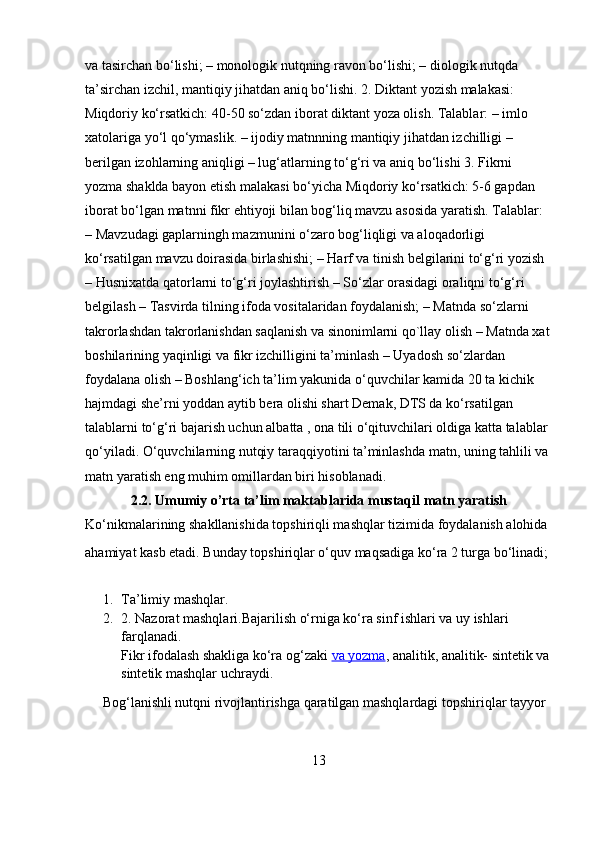 va tasirchan bo‘lishi; – monologik nutqning ravon bo‘lishi; – diologik nutqda 
ta’sirchan izchil, mantiqiy jihatdan aniq bo‘lishi. 2. Diktant yozish malakasi: 
Miqdoriy ko‘rsatkich: 40-50 so‘zdan iborat diktant yoza olish. Talablar: – imlo 
xatolariga yo‘l qo‘ymaslik. – ijodiy matnnning mantiqiy jihatdan izchilligi – 
berilgan izohlarning aniqligi – lug‘atlarning to‘g‘ri va aniq bo‘lishi 3. Fikrni 
yozma shaklda bayon etish malakasi bo‘yicha Miqdoriy ko‘rsatkich: 5-6 gapdan 
iborat bo‘lgan matnni fikr ehtiyoji bilan bog‘liq mavzu asosida yaratish. Talablar: 
– Mavzudagi gaplarningh mazmunini o‘zaro bog‘liqligi va aloqadorligi 
ko‘rsatilgan mavzu doirasida birlashishi; – Harf va tinish belgilarini to‘g‘ri yozish 
– Husnixatda qatorlarni to‘g‘ri joylashtirish – So‘zlar orasidagi oraliqni to‘g‘ri 
belgilash – Tasvirda tilning ifoda vositalaridan foydalanish; – Matnda so‘zlarni 
takrorlashdan takrorlanishdan saqlanish va sinonimlarni qo`llay olish – Matnda xat
boshilarining yaqinligi va fikr izchilligini ta’minlash – Uyadosh so‘zlardan 
foydalana olish – Boshlang‘ich ta’lim yakunida o‘quvchilar kamida 20 ta kichik 
hajmdagi she’rni yoddan aytib bera olishi shart Demak, DTS da ko‘rsatilgan 
talablarni to‘g‘ri bajarish uchun albatta , ona tili o‘qituvchilari oldiga katta talablar 
qo‘yiladi. O‘quvchilarning nutqiy taraqqiyotini ta’minlashda matn, uning tahlili va 
matn yaratish eng muhim omillardan biri hisoblanadi.
2.2. Umumiy o’rta ta’lim maktablarida mustaqil matn yaratish
Ko‘nikmalarining shakllanishida topshiriqli mashqlar tizimida foydalanish alohida 
ahamiyat kasb etadi. Bunday topshiriqlar o‘quv maqsadiga ko‘ra 2 turga bo‘linadi;
1. Ta’limiy mashqlar. 
2. 2. Nazorat mashqlari.Bajarilish o‘rniga ko‘ra sinf ishlari va uy ishlari 
farqlanadi.
Fikr ifodalash shakliga ko‘ra og‘zaki   va yozma , analitik, analitik- sintetik va
sintetik mashqlar uchraydi.
     Bog‘lanishli nutqni rivojlantirishga qaratilgan mashqlardagi topshiriqlar tayyor 
13 