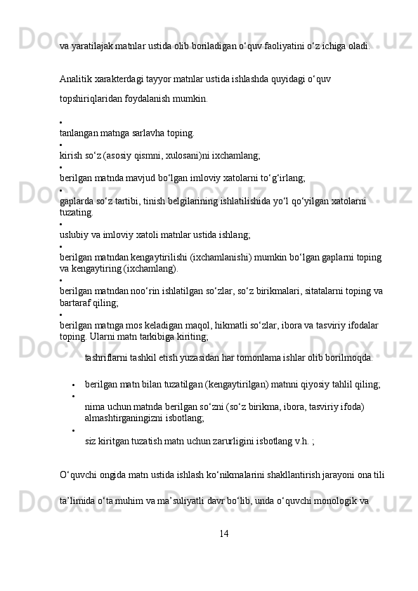 va yaratilajak matnlar ustida olib boriladigan o‘quv faoliyatini o‘z ichiga oladi.
Analitik xarakterdagi tayyor matnlar ustida ishlashda quyidagi o‘quv  
topshiriqlaridan foydalanish mumkin.

tanlangan matnga sarlavha toping.

kirish so‘z (asosiy qismni, xulosani)ni ixchamlang;

berilgan matnda mavjud bo‘lgan imloviy xatolarni to‘g‘irlang;

gaplarda so‘z tartibi, tinish belgilarining ishlatilishida yo‘l qo‘yilgan xatolarni 
tuzating.

uslubiy va imloviy xatoli matnlar ustida ishlang;

berilgan matndan kengaytirilishi (ixchamlanishi) mumkin bo‘lgan gaplarni toping 
va kengaytiring (ixchamlang).

berilgan matndan noo‘rin ishlatilgan so‘zlar, so‘z birikmalari, sitatalarni toping va 
bartaraf qiling;

berilgan matnga mos keladigan maqol, hikmatli so‘zlar, ibora va tasviriy ifodalar 
toping. Ularni matn tarkibiga kiriting;
tashriflarni tashkil etish yuzasidan har tomonlama ishlar olib borilmoqda.
 berilgan matn bilan tuzatilgan (kengaytirilgan) matnni qiyosiy tahlil qiling;

nima uchun matnda berilgan so‘zni (so‘z birikma, ibora, tasviriy ifoda) 
almashtirganingizni isbotlang;

siz kiritgan tuzatish matn uchun zarurligini isbotlang v.h. ;
O‘quvchi ongida matn ustida ishlash ko‘nikmalarini shakllantirish jarayoni ona tili 
ta’limida o‘ta muhim va ma’suliyatli davr bo‘lib, unda o‘quvchi monologik va 
14 