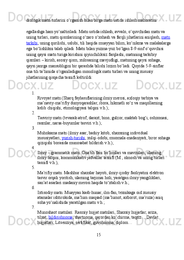 diologik matn turlarini o‘rganish bilan birga matn ustida ishlash mahoratini 
egallashga ham yo‘naltiriladi. Matn ustida ishlash, avvalo, o‘quvchidan matn va 
uning turlari, matn qismlarining o‘zaro o‘xshash va farqli jihatlarini aniqlash,   matn
tarkibi , uning qurilishi, uslubi, tili haqida muayyan bilim, ko‘nikma va malakalarga
ega bo‘lishlikni talab qiladi. Matn bilan yuzma-yuz bo‘lgan 8-9-sinf o‘quvchisi 
uning qaysi matn turiga kirishini qiyinchiliksiz farqlashi, matnning tarkibiy 
qismlari – kirish, asosiy qism, xulosaning mavjudligi, matnning qaysi sohaga, 
qaysi janrga mansubligini bir qarashda bilishi lozim bo‘ladi. Quyida 5-9-sinflar 
ona tili ta’limida o‘rganiladigan monologik matn turlari va uning xususiy 
jihatlarining qisqacha tasnifi keltirildi:
1.
Rivoyat matn (Sharq faylasuflarining ilmiy merosi, axloqiy tarbiya va 
ma’naviy-ma’rifiy dunyoqarashlar, ibora, hikmatli so‘z va maqollarning 
kelib chiqishi, etimologiyasi talqini v.h.);
2.
Tasviriy matn (tevarak-atrof, daraxt, bino, gulzor, maktab bog‘i, oshxonasi, 
rasmlar, narsa-buyumlar tasviri v.h.);
3.
Muhokama matn (ilmiy asar, badiiy kitob, shaxsning individual 
xususiyatlari,   yurish-turishi , xulqi-odobi, muomala-madaniyati, biror sohaga
qiziqishi borasida munosabat bildirish v.h.);
4.
Ilmiy – grammatik matn. Ona tili fani bo‘limlari va mavzulari, ularning 
ilmiy talqini, kommunikativ jadvallar tasnifi (M., olmosh va uning turlari 
tasnifi v.h.);
5.
Ma’rifiy matn. Mashhur shaxslar hayoti, ilmiy-ijodiy faoliyatini elektron 
tasvir orqali yoritish, ularning tarjimai holi, yaratgan ilmiy yangiliklari, 
san’at asarlari madaniy merosi haqida to‘xtalish v.h.;
6.
Ixtisodiy matn. Muayyan kasb-hunar, ilm-fan, texnikaga oid xususiy 
atamalar ishtirokida, ma’lum maqsad (ma’lumot, axborot, ma’ruza) aniq 
soha yo‘nalishida yaratilgan matn v.h.;
7.
Munoshaot matnlari: Rasmiy hujjat matnlari, Shaxsiy hujjatlar; ariza, 
tilxat,   bildirishnoma , shartnoma, qarordan ko‘chirma, taqriz..., Davlat 
hujjatlari; Litsenziya, sertifikat, guvohnoma, diplom....
15 