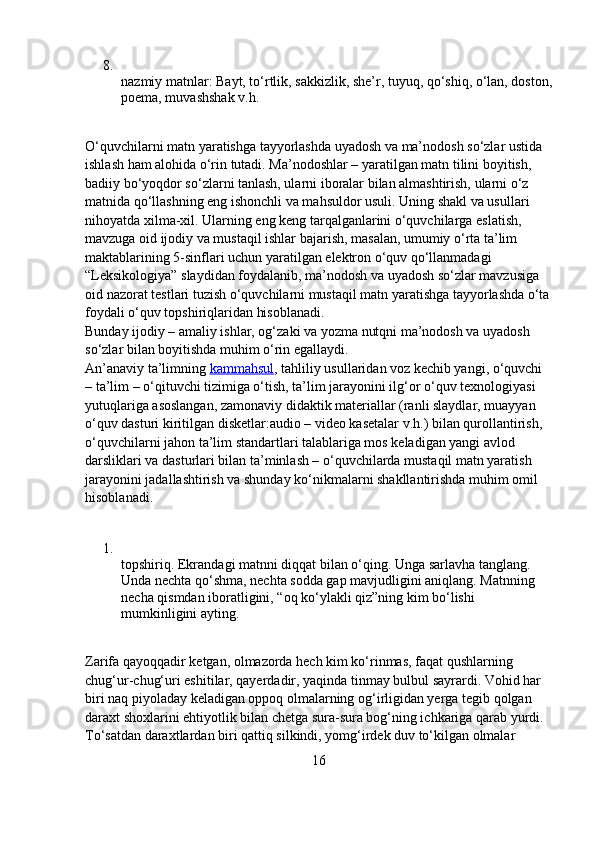 8.
nazmiy matnlar: Bayt, to‘rtlik, sakkizlik, she’r, tuyuq, qo‘shiq, o‘lan, doston,
poema, muvashshak v.h.
O‘quvchilarni matn yaratishga tayyorlashda uyadosh va ma’nodosh so‘zlar ustida 
ishlash ham alohida o‘rin tutadi. Ma’nodoshlar – yaratilgan matn tilini boyitish, 
badiiy bo‘yoqdor so‘zlarni tanlash, ularni iboralar bilan almashtirish, ularni o‘z 
matnida qo‘llashning eng ishonchli va mahsuldor usuli. Uning shakl va usullari 
nihoyatda xilma-xil. Ularning eng keng tarqalganlarini o‘quvchilarga eslatish, 
mavzuga oid ijodiy va mustaqil ishlar bajarish, masalan, umumiy o‘rta ta’lim 
maktablarining 5-sinflari uchun yaratilgan elektron o‘quv qo‘llanmadagi 
“Leksikologiya” slaydidan foydalanib, ma’nodosh va uyadosh so‘zlar mavzusiga 
oid nazorat testlari tuzish o‘quvchilarni mustaqil matn yaratishga tayyorlashda o‘ta
foydali o‘quv topshiriqlaridan hisoblanadi.
Bunday ijodiy – amaliy ishlar, og‘zaki va yozma nutqni ma’nodosh va uyadosh 
so‘zlar bilan boyitishda muhim o‘rin egallaydi.
An’anaviy ta’limning   kammahsul , tahliliy usullaridan voz kechib yangi, o‘quvchi 
– ta’lim – o‘qituvchi tizimiga o‘tish, ta’lim jarayonini ilg‘or o‘quv texnologiyasi 
yutuqlariga asoslangan, zamonaviy didaktik materiallar (ranli slaydlar, muayyan 
o‘quv dasturi kiritilgan disketlar:audio – video kasetalar v.h.) bilan qurollantirish, 
o‘quvchilarni jahon ta’lim standartlari talablariga mos keladigan yangi avlod 
darsliklari va dasturlari bilan ta’minlash – o‘quvchilarda mustaqil matn yaratish 
jarayonini jadallashtirish va shunday ko‘nikmalarni shakllantirishda muhim omil 
hisoblanadi.
1.
topshiriq. Ekrandagi matnni diqqat bilan o‘qing. Unga sarlavha tanglang. 
Unda nechta qo‘shma, nechta sodda gap mavjudligini aniqlang. Matnning 
necha qismdan iboratligini, “oq ko‘ylakli qiz”ning kim bo‘lishi 
mumkinligini ayting.
Zarifa qayoqqadir ketgan, olmazorda hech kim ko‘rinmas, faqat qushlarning 
chug‘ur-chug‘uri eshitilar, qayerdadir, yaqinda tinmay bulbul sayrardi. Vohid har 
biri naq piyoladay keladigan oppoq olmalarning og‘irligidan yerga tegib qolgan 
daraxt shoxlarini ehtiyotlik bilan chetga sura-sura bog‘ning ichkariga qarab yurdi.
To‘satdan daraxtlardan biri qattiq silkindi, yomg‘irdek duv to‘kilgan olmalar 
16 