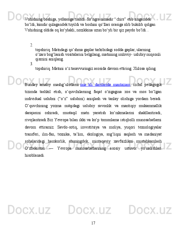 Vohidning boshiga, yelkasiga tushdi. So‘ngra nimadir “chirs” etib singandek 
bo‘ldi, kimdir qulagandek tuyildi va boshini qo‘llari orasiga olib bukilib qolgan 
Vohidning oldida oq ko‘ylakli, nozikkina uzun bo‘yli bir qiz paydo bo‘ldi...
2.
topshiriq. Matndagi qo‘shma gaplar tarkibidagi sodda gaplar, ularning 
o‘zaro bog‘lanish vositalarini belgilang, matnning imloviy- uslubiy nuqsonli
qismini aniqlang.
3.
topshiriq. Matnni o‘z tasavvuringiz asosida davom ettiring. Xulosa qiling.
Bunday   amaliy   mashg‘ulotlarni   ona   tili   darslarida   mantazam ,   izchil   pedagogik
tizimda   tashkil   etish,   o‘quvchilarning   faqat   o‘zigagina   xos   va   mos   bo‘lgan
individual   uslubni   (“o‘z”   uslubini)   aniqlash   va   tanlay   olishiga   yordam   beradi.
O‘quvchining   yozma   nutqidagi   uslubiy   ravonlik   va   mantiqiy   mukammallik
darajasini   oshiradi,   mustaqil   matn   yaratish   ko‘nikmalarini   shakllantiradi,
rivojlantiradi. Biz Yevropa bilan ikki va ko‘p tomonlama istiqbolli munosabatlarni
davom   ettiramiz.   Savdo-sotiq,   investitsiya   va   moliya,   yuqori   texnologiyalar
transferi,   ilm-fan,   texnika,   ta’lim,   ekologiya,   sog‘liqni   saqlash   va   madaniyat
sohalaridagi   hamkorlik,   shuningdek,   mintaqaviy   xavfsizlikni   mustahkamlash
O‘zbekiston   —   Yevropa   munosabatlarining   asosiy   ustuvor   yo‘nalishlari
hisoblanadi.
                                             
17 