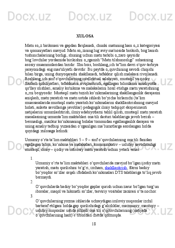 XULOSA
Matn so„z birikmasi va gapdan farqlanadi, chunki matnning ham o„z kategoriyasi 
va qonuniyatlari mavjud. Matn so„zining lug`aviy ma'nosida birikish, bog`lanish 
tushunchalarining borligi, shuning uchun matn tarkibi o„zaro qaysidir 
bog`lovchilar yordamida birikishni o„rganish   “Matn tilshunosligi” sohasining 
asosiy muammolaridan biridir. Shu bois, boshlang„ich ta lim davri o'quv-tarbiya ‟
jarayonidagi eng mas'uliyatli davrdir. Bu paytda o„quvchining savodi chiqishi 
bilan birga, uning dunyoqarashi shakllanadi, tafakkur qilish malakasi rivojlanadi. 
Boshlang„ich sinf o'quvchilarning intellektual salohiyati, mustaqil va ijodiy 
fikrlash qobiliyatlari, tafakkurini rivojlantirish, egallagan bilimlarini amaliyotda 
qo'llay olishlari, amaliy ko'nikma va malakalarini hosil etishga matn yaratishning 
o„rni beqiyosdir.  Mustaqil matn tuzish ko‘nikmalarining shakllanganlik darajasini 
aniqlash, matn yaratish va matn ustida ishlash bo‘yicha birlamchi (ta’lim 
muassasalarida mustaqil matn yaratish ko‘nikmalarini shakllantirishning mavjud 
holati, anketa savollariga javoblar) pedagogik ilmiy tadqiqot eksperimenti 
natijalarini umumlashtirish, ilmiy adabiyotlarni tahlil qilish, mustaqil matn yaratish
masalasining umumta’lim maktablari ona tili dasturi talablariga javob berish – 
bermasligi, mazkur ko‘nikmaning bolalar tomonidan egallanganlik darajasi va 
uning amaliy tadbiqi yuzasidan o‘rganilgan ma’lumotlarga asoslangan holda 
quyidagi xulosaga kelindi:
Umumiy o‘rta ta’lim maktablari 5 – 9 – sinf o‘quvchilarining ona tili fanidan 
egallagan bilim, ko‘nikma va malakalari, kommunikativ – uslubiy savodxonligi 
mustaqil, ilmiy – ijodiy va ixtisosiy matn yaratish uchun yetarli emas.
1.
Umumiy o‘rta ta’lim maktablari o‘quvchilarida mavjud bo‘lgan ijodiy matn 
yaratish, matn qurilishini to‘g‘ri, ixcham,   shakllantirish , fikrni badiiy 
bo‘yoqdor so‘zlar orqali ifodalash ko‘nikmalari DTS talablariga to‘liq javob 
bermaydi.
2.
O‘quvchilarda badiiy bo‘yoqdor gaplar qurish uchun zarur bo‘lgan turg‘un 
iboralar, maqol va hikmatli so‘zlar, tasviriy vositalar zaxirasi o‘ta nochor.
3.
O‘quvchilarning yozma ishlarida uchraydigan imloviy nuqsonlar izchil 
bartaraf etilgani holda gap qurilishidagi g‘alizliklar, mazmuniy, mantiqiy – 
uslubiy nuqsonlar ustida ishlash ona tili o‘qituvchilarining (natijada 
o‘quvchilarining ham) e’tiboridan chetda qolmoqda.
18