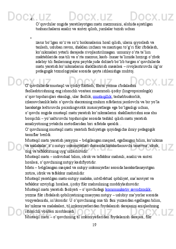 4.
O‘quvchilar ongida yaratilayotgan matn mazmunini, alohida ajratilgan 
tushunchalarni analiz va sintez qilish, jumlalar tuzish uchun

zarur bo‘lgan so‘z va so‘z birikmalarini hosil qilish, ularni qiyoslash va 
tanlash, usluban ravon, shaklan ixcham va mantiqan to‘g‘ri fikr ifodalash, 
ko‘nikmalari yetarli darajada rivojlantirilmagan. umumiy o‘rta ta’lim 
maktablarida ona tili va o‘rta maxsus, kasb- hunar ta’limida hozirgi o‘zbek 
adabiy tili fanlarining ayni paytda juda dolzarb bo‘lib turgan o‘quvchilarda 
matn yaratish ko‘nikmalarini shakllantirish masalasi – rivojlantiruvchi ilg‘or
pedagogik texnologiyalar asosida qayta ishlanishga muhtoj.
O‘quvchilarda mustaqil va ijodiy fikrlash, fikrni yozma ifodalashni 
faollashtirishning eng ishonchli vositasi muammoli-ijodiy (lingvopsixologik) 
o‘quv topshiriqlari ekanligi, ular faollik,   mustaqillik , tashabbuskorlik, 
izlanuvchanlik kabi o‘quvchi shaxsining muhim sifatlarini jamlovchi va bir yo‘la 
harakatga keltiruvchi psixolingvistik xususiyatlarga ega bo‘lganligi uchun, 
o‘quvchi ongida mustaqil matn yaratish ko‘nikmalarini shakllantirishni ana shu 
bosqichli – yo‘naltiruvchi topshiriqlar asosida tashkil qilish matn yaratish 
amaliyotining yetakchi metodlaridan biri sifatida qaraldi...
O‘quvchining mustaqil matn yaratish faoliyatiga quyidagicha ilmiy pedagogik 
tasniflar berildi.
Mustaqil matn yaratish jarayoni – belgilangan maqsad, egallangan bilim, ko‘nikma
va malakalar, o‘z nutqiy imkoniyatlari doirasida harakatlanuvchi tasavvur, idrok, 
ong va tafakkurning uyg‘unlashuvidir.
Mustaqil matn – individual bilim, idrok va tafakkur mahsuli, analiz va sintez 
hosilasi, o‘quvchining nutqiy kashfiyotidir.
Matn – belgilangan maqsad va nutqiy imkoniyatlar asosida harakatlanayotgan 
xotira, idrok va tafakkur mahsulidir.
Mustaqil yaratilgan matn-nutqiy malaka, intellektual qobiliyat, ma’anviyat va 
tafakkur uzviyligi hosilasi, ijodiy fikr mahsulining moddiylashuvidir.
Mustaqil matn yaratish faoliyati – o‘quvchidagi   kommunikativ savodxonlik , 
yozma fikr ifodalash qobiliyatining muayyan nutqiy – uslubiy ma’yorlar asosida 
voqyealanishi, in’ikosidir. U o‘quvchining ona tili fani yuzasidan egallagan bilim, 
ko‘nikma va malakalari, til imkoniyatlaridan foydalanish darajasini aniqlashning 
ishonchli vositasi xisoblanadi.
Mustaqil matn – o‘quvchining til imkoniyatlaridan foydalanish darajasi, fikr 
19 