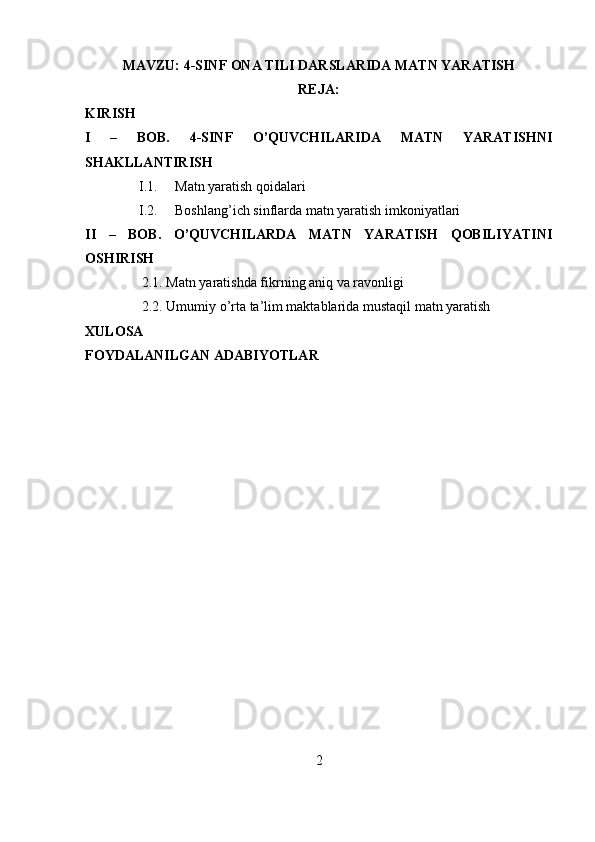 MAVZU: 4-SINF ONA TILI DARSLARIDA MATN YARATISH
REJA:
KIRISH
I   –   BOB.   4-SINF   O’QUVCHILARIDA   MATN   YARATISHNI
SHAKLLANTIRISH
I.1. Matn yaratish qoidalari
I.2. Boshlang’ich sinflarda matn yaratish imkoniyatlari
II   –   BOB.   O’QUVCHILARDA   MATN   YARATISH   QOBILIYATINI
OSHIRISH
2.1. Matn yaratishda fikrning aniq va ravonligi
2.2. Umumiy o’rta ta’lim maktablarida mustaqil matn yaratish
XULOSA
FOYDALANILGAN ADABIYOTLAR
2 